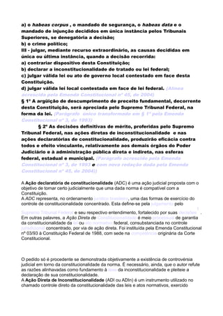a) o habeas corpus , o mandado de segurança, o habeas data e o
mandado de injunção decididos em única instância pelos Tribunais
Superiores, se denegatória a decisão;
b) o crime político;
III - julgar, mediante recurso extraordinário, as causas decididas em
única ou última instância, quando a decisão recorrida:
a) contrariar dispositivo desta Constituição;
b) declarar a inconstitucionalidade de tratado ou lei federal;
c) julgar válida lei ou ato de governo local contestado em face desta
Constituição.
d) julgar válida lei local contestada em face de lei federal. (Alínea
acrescida pela Emenda Constitucional nº 45, de 2004)
§ 1º A argüição de descumprimento de preceito fundamental, decorrente
desta Constituição, será apreciada pelo Supremo Tribunal Federal, na
forma da lei. (Parágrafo único transformado em § 1º pela Emenda
Constitucional nº 3, de 1993)
§ 2º As decisões definitivas de mérito, proferidas pelo Supremo
Tribunal Federal, nas ações diretas de inconstitucionalidade e nas
ações declaratórias de constitucionalidade, produzirão eficácia contra
todos e efeito vinculante, relativamente aos demais órgãos do Poder
Judiciário e à administração pública direta e indireta, nas esferas
federal, estadual e municipal. (Parágrafo acrescido pela Emenda
Constitucional nº 3, de 1993 e com nova redação dada pela Emenda
Constitucional nº 45, de 2004))
A Ação declaratória de constitucionalidade (ADC) é uma ação judicial proposta com o
objetivo de tornar certo judicialmente que uma dada norma é compatível com a
Constituição.
A ADC representa, no ordenamento jurídico brasileiro, uma das formas de exercício do
controle de constitucionalidade concentrado. Esta define-se pela julgamento pelo
Supremo Tribunal Federal e seu respectivo entendimento, fortalecido por suas decisões
1
.
Em outras palavres, a Ação Direta de Constitucionalidade é meio processual de garantia
da constitucionalidade da lei ou ato normativo federal, consubstanciada no controle
jurisdicional concentrado, por via de ação direta. Foi instituída pela Emenda Constitucional
nº 03/93 à Constituição Federal de 1988, com sede na competência originária da Corte
Constitucional.
O pedido só é procedente se demonstrada objetivamente a existência de controvérsia
judicial em torno da constitucionalidade da norma. É necessário, ainda, que o autor refute
as razões alinhavadas como fundamento à tese da inconstitucionalidade e pleiteie a
declaração de sua constitucionalidade.
A Ação Direta de Inconstitucionalidade (ADI ou ADIn) é um instrumento utilizado no
chamado controle direto da constitucionalidade das leis e atos normativos, exercido
 
