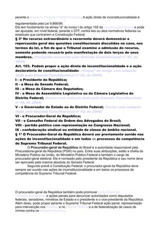 perante o Supremo Tribunal Federal brasileiro. A ação direta de inconstitucionalidade é
regulamentada pela Lei 9.868/99.
1
Ela tem fundamento na alínea "a" do inciso I do artigo 102 da Constituição Federal e pode
ser ajuizada, em nível federal, perante o STF, contra leis ou atos normativos federais ou
estaduais que contrariem a Constituição Federal.
§ 3º No recurso extraordinário o recorrente deverá demonstrar a
repercussão geral das questões constitucionais discutidas no caso, nos
termos da lei, a fim de que o Tribunal examine a admissão do recurso,
somente podendo recusá-lo pela manifestação de dois terços de seus
membros. (Parágrafo acrescido pela Emenda Constitucional nº 45, de
2004)
Art. 103. Podem propor a ação direta de inconstitucionalidade e a ação
declaratória de constitucionalidade: (“Caput” do artigo com redação
dada pela Emenda Constitucional nº 45, de 2004)
I - o Presidente da República;
II - a Mesa do Senado Federal;
III - a Mesa da Câmara dos Deputados;
IV - a Mesa de Assembléia Legislativa ou da Câmara Legislativa do
Distrito Federal; (Inciso com redação dada pela Emenda Constitucional
nº 45, de 2004)
V - o Governador de Estado ou do Distrito Federal; (Inciso com redação
dada pela Emenda Constitucional nº 45, de 2004)
VI - o Procurador-Geral da República;
VII - o Conselho Federal da Ordem dos Advogados do Brasil;
VIII - partido político com representação no Congresso Nacional;
IX - confederação sindical ou entidade de classe de âmbito nacional.
§ 1º O Procurador-Geral da República deverá ser previamente ouvido nas
ações de inconstitucionalidade e em todos os processos de competência
do Supremo Tribunal Federal.
O Procurador-geral da República do Brasil é a autoridade responsável pela
Procuradoria-geral da República (PGR) no país. Entre suas atribuições, estão a chefia do
Ministério Público da União, do Ministério Público Federal e também o cargo de
procurador-geral eleitoral. Ele é nomeado pelo presidente da República e seu nome deve
ser aprovado pela maioria absoluta do Senado Federal.
Segundo prevê a Constituição Federal, o procurador-geral da República deve
sempre ser ouvido nas ações de inconstitucionalidade e em todos os processos de
competência do Supremo Tribunal Federal.
O procurador-geral da República também pode promover Ação Direta de
Inconstitucionalidade e ações penais para denunciar autoridades como deputados
federais, senadores, ministros de Estado e o presidente e o vice-presidente da República.
Além disso, pode propor perante o Supremo Tribunal Federal ação penal, representação
para intervenção nos Estados e no Distrito Federal e a de federalização de casos de
crimes contra os direitos humanos.
 