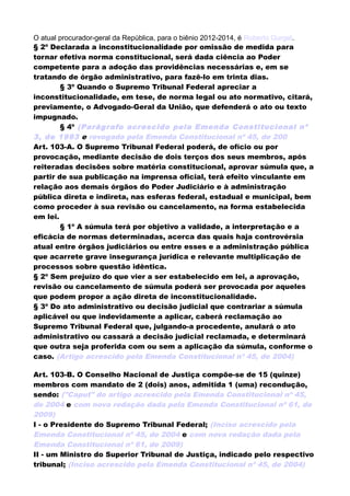 O atual procurador-geral da República, para o biênio 2012-2014, é Roberto Gurgel.
§ 2º Declarada a inconstitucionalidade por omissão de medida para
tornar efetiva norma constitucional, será dada ciência ao Poder
competente para a adoção das providências necessárias e, em se
tratando de órgão administrativo, para fazê-lo em trinta dias.
§ 3º Quando o Supremo Tribunal Federal apreciar a
inconstitucionalidade, em tese, de norma legal ou ato normativo, citará,
previamente, o Advogado-Geral da União, que defenderá o ato ou texto
impugnado.
§ 4º (Parágrafo acrescido pela Emenda Constitucional nº
3, de 1993 e revogado pela Emenda Constitucional nº 45, de 200
Art. 103-A. O Supremo Tribunal Federal poderá, de ofício ou por
provocação, mediante decisão de dois terços dos seus membros, após
reiteradas decisões sobre matéria constitucional, aprovar súmula que, a
partir de sua publicação na imprensa oficial, terá efeito vinculante em
relação aos demais órgãos do Poder Judiciário e à administração
pública direta e indireta, nas esferas federal, estadual e municipal, bem
como proceder à sua revisão ou cancelamento, na forma estabelecida
em lei.
§ 1º A súmula terá por objetivo a validade, a interpretação e a
eficácia de normas determinadas, acerca das quais haja controvérsia
atual entre órgãos judiciários ou entre esses e a administração pública
que acarrete grave insegurança jurídica e relevante multiplicação de
processos sobre questão idêntica.
§ 2º Sem prejuízo do que vier a ser estabelecido em lei, a aprovação,
revisão ou cancelamento de súmula poderá ser provocada por aqueles
que podem propor a ação direta de inconstitucionalidade.
§ 3º Do ato administrativo ou decisão judicial que contrariar a súmula
aplicável ou que indevidamente a aplicar, caberá reclamação ao
Supremo Tribunal Federal que, julgando-a procedente, anulará o ato
administrativo ou cassará a decisão judicial reclamada, e determinará
que outra seja proferida com ou sem a aplicação da súmula, conforme o
caso. (Artigo acrescido pela Emenda Constitucional nº 45, de 2004)
Art. 103-B. O Conselho Nacional de Justiça compõe-se de 15 (quinze)
membros com mandato de 2 (dois) anos, admitida 1 (uma) recondução,
sendo: ("Caput" do artigo acrescido pela Emenda Constitucional nº 45,
de 2004 e com nova redação dada pela Emenda Constitucional nº 61, de
2009)
I - o Presidente do Supremo Tribunal Federal; (Inciso acrescido pela
Emenda Constitucional nº 45, de 2004 e com nova redação dada pela
Emenda Constitucional nº 61, de 2009)
II - um Ministro do Superior Tribunal de Justiça, indicado pelo respectivo
tribunal; (Inciso acrescido pela Emenda Constitucional nº 45, de 2004)
 