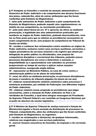 § 4º Compete ao Conselho o controle da atuação administrativa e
financeira do Poder Judiciário e do cumprimento dos deveres funcionais
dos juízes, cabendo-lhe, além de outras atribuições que lhe forem
conferidas pelo Estatuto da Magistratura:
I - zelar pela autonomia do Poder Judiciário e pelo cumprimento do
Estatuto da Magistratura, podendo expedir atos regulamentares, no
âmbito de sua competência, ou recomendar providências;
II - zelar pela observância do art. 37 e apreciar, de ofício ou mediante
provocação, a legalidade dos atos administrativos praticados por
membros ou órgãos do Poder Judiciário, podendo desconstituí-los, revê-
los ou fixar prazo para que se adotem as providências necessárias ao
exato cumprimento da lei, sem prejuízo da competência do Tribunal de
Contas da União;
III - receber e conhecer das reclamações contra membros ou órgãos do
Poder Judiciário, inclusive contra seus serviços auxiliares, serventias e
órgãos prestadores de serviços notariais e de registro que atuem por
delegação do poder público ou oficializados, sem prejuízo da
competência disciplinar e correicional dos tribunais, podendo avocar
processos disciplinares em curso e determinar a remoção, a
disponibilidade ou a aposentadoria com subsídios ou proventos
proporcionais ao tempo de serviço e aplicar outras sanções
administrativas, assegurada ampla defesa;
IV - representar ao Ministério Público, no caso de crime contra a
administração pública ou de abuso de autoridade;
V - rever, de ofício ou mediante provocação, os processos disciplinares
de juízes e membros de tribunais julgados há menos de um ano;
VI - elaborar semestralmente relatório estatístico sobre processos e
sentenças prolatadas, por unidade da Federação, nos diferentes órgãos
do Poder Judiciário;
VII - elaborar relatório anual, propondo as providências que julgar
necessárias, sobre a situação do Poder Judiciário no País e as
atividades do Conselho, o qual deve integrar mensagem do Presidente
do Supremo Tribunal Federal a ser remetida ao Congresso Nacional, por
ocasião da abertura da sessão legislativa. (Parágrafo acrescido pela
Emenda Constitucional nº 45, de 2004)
§ 5º O Ministro do Superior Tribunal de Justiça exercerá a função de
Ministro-Corregedor e ficará excluído da distribuição de processos no
Tribunal, competindo-lhe, além das atribuições que lhe forem conferidas
pelo Estatuto da Magistratura, as seguintes:
I - receber as reclamações e denúncias, de qualquer interessado,
relativas aos magistrados e aos serviços judiciários;
II - exercer funções executivas do Conselho, de inspeção e de correição
geral;
 