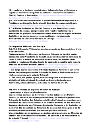 III - requisitar e designar magistrados, delegando-lhes atribuições, e
requisitar servidores de juízos ou tribunais, inclusive nos Estados,
Distrito Federal e Territórios. (Parágrafo acrescido pela Emenda
Constitucional nº 45, de 2004)
§ 6º Junto ao Conselho oficiarão o Procurador-Geral da República e o
Presidente do Conselho Federal da Ordem dos Advogados do Brasil.
(Parágrafo acrescido pela Emenda Constitucional nº 45, de 2004)
§ 7º A União, inclusive no Distrito Federal e nos Territórios, criará
ouvidorias de justiça, competentes para receber reclamações e
denúncias de qualquer interessado contra membros ou órgãos do Poder
Judiciário, ou contra seus serviços auxiliares, representando
diretamente ao Conselho Nacional de Justiça. (Parágrafo acrescido pela
Emenda Constitucional nº 45, de 2004)
Do Superior Tribunal de Justiça
Art. 104. O Superior Tribunal de Justiça compõe-se de, no mínimo, trinta
e três Ministros.
Parágrafo único. Os Ministros do Superior Tribunal de Justiça serão
nomeados pelo Presidente da República, dentre brasileiros com mais de
trinta e cinco e menos de sessenta e cinco anos, de notável saber
jurídico e reputação ilibada, depois de aprovada a escolha pela maioria
absoluta do Senado Federal, sendo: (“Caput” do parágrafo único com
redação dada pela Emenda Constitucional nº 45, de 2004)
I - um terço dentre juízes dos Tribunais Regionais Federais e um terço
dentre desembargadores dos Tribunais de Justiça, indicados em lista
tríplice elaborada pelo próprio Tribunal;
II - um terço, em partes iguais, dentre advogados e membros do
Ministério Público Federal, Estadual, do Distrito Federal e dos
Territórios, alternadamente, indicados na forma do art. 94.
Art. 105. Compete ao Superior Tribunal de Justiça:
I - processar e julgar, originariamente:
a) nos crimes comuns, os Governadores dos Estados e do Distrito
Federal, e, nestes e nos de responsabilidade, os desembargadores dos
Tribunais de Justiça dos Estados e do Distrito Federal, os membros dos
Tribunais de Contas dos Estados e do Distrito Federal, os dos Tribunais
Regionais Federais, dos Tribunais Regionais Eleitorais e do Trabalho, os
membros dos Conselhos ou Tribunais de Contas dos Municípios e os do
Ministério Público da União que oficiem perante tribunais;
b) os mandados de segurança e os habeas data contra ato de Ministro de
Estado, dos Comandantes da Marinha, do Exército e da Aeronáutica ou
do próprio Tribunal; (Alínea com redação dada pela Emenda
Constitucional nº 23, de 1999)
 