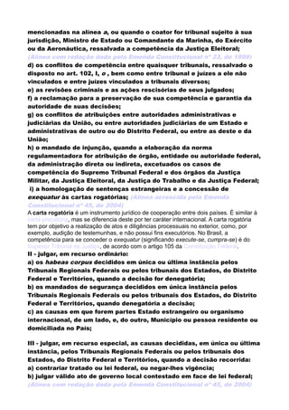 mencionadas na alínea a, ou quando o coator for tribunal sujeito à sua
jurisdição, Ministro de Estado ou Comandante da Marinha, do Exército
ou da Aeronáutica, ressalvada a competência da Justiça Eleitoral;
(Alínea com redação dada pela Emenda Constitucional nº 23, de 1999)
d) os conflitos de competência entre quaisquer tribunais, ressalvado o
disposto no art. 102, I, o , bem como entre tribunal e juízes a ele não
vinculados e entre juízes vinculados a tribunais diversos;
e) as revisões criminais e as ações rescisórias de seus julgados;
f) a reclamação para a preservação de sua competência e garantia da
autoridade de suas decisões;
g) os conflitos de atribuições entre autoridades administrativas e
judiciárias da União, ou entre autoridades judiciárias de um Estado e
administrativas de outro ou do Distrito Federal, ou entre as deste e da
União;
h) o mandado de injunção, quando a elaboração da norma
regulamentadora for atribuição de órgão, entidade ou autoridade federal,
da administração direta ou indireta, excetuados os casos de
competência do Supremo Tribunal Federal e dos órgãos da Justiça
Militar, da Justiça Eleitoral, da Justiça do Trabalho e da Justiça Federal;
i) a homologação de sentenças estrangeiras e a concessão de
exequatur às cartas rogatórias; (Alínea acrescida pela Emenda
Constitucional nº 45, de 2004)
A carta rogatória é um instrumento jurídico de cooperação entre dois países. É similar à
carta precatória, mas se diferencia deste por ter caráter internacional. A carta rogatória
tem por objetivo a realização de atos e diligências processuais no exterior, como, por
exemplo, audição de testemunhas, e não possui fins executórios. No Brasil, a
competência para se conceder o exequatur (significando execute-se, cumpra-se) é do
Superior Tribunal de Justiça, de acordo com o artigo 105 da Constituição Federal.
II - julgar, em recurso ordinário:
a) os habeas corpus decididos em única ou última instância pelos
Tribunais Regionais Federais ou pelos tribunais dos Estados, do Distrito
Federal e Territórios, quando a decisão for denegatória;
b) os mandados de segurança decididos em única instância pelos
Tribunais Regionais Federais ou pelos tribunais dos Estados, do Distrito
Federal e Territórios, quando denegatória a decisão;
c) as causas em que forem partes Estado estrangeiro ou organismo
internacional, de um lado, e, do outro, Município ou pessoa residente ou
domiciliada no País;
III - julgar, em recurso especial, as causas decididas, em única ou última
instância, pelos Tribunais Regionais Federais ou pelos tribunais dos
Estados, do Distrito Federal e Territórios, quando a decisão recorrida:
a) contrariar tratado ou lei federal, ou negar-lhes vigência;
b) julgar válido ato de governo local contestado em face de lei federal;
(Alínea com redação dada pela Emenda Constitucional nº 45, de 2004)
 