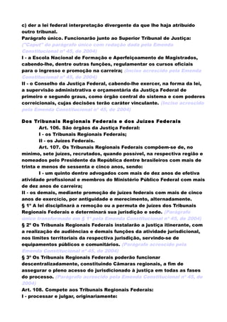 c) der a lei federal interpretação divergente da que lhe haja atribuído
outro tribunal.
Parágrafo único. Funcionarão junto ao Superior Tribunal de Justiça:
("Caput" do parágrafo único com redação dada pela Emenda
Constitucional nº 45, de 2004)
I - a Escola Nacional de Formação e Aperfeiçoamento de Magistrados,
cabendo-lhe, dentre outras funções, regulamentar os cursos oficiais
para o ingresso e promoção na carreira; (Inciso acrescido pela Emenda
Constitucional nº 45, de 2004)
II - o Conselho da Justiça Federal, cabendo-lhe exercer, na forma da lei,
a supervisão administrativa e orçamentária da Justiça Federal de
primeiro e segundo graus, como órgão central do sistema e com poderes
correicionais, cujas decisões terão caráter vinculante. (Inciso acrescido
pela Emenda Constitucional nº 45, de 2004)
Dos Tribunais Regionais Federais e dos Juízes Federais
Art. 106. São órgãos da Justiça Federal:
I - os Tribunais Regionais Federais;
II - os Juízes Federais.
Art. 107. Os Tribunais Regionais Federais compõem-se de, no
mínimo, sete juízes, recrutados, quando possível, na respectiva região e
nomeados pelo Presidente da República dentre brasileiros com mais de
trinta e menos de sessenta e cinco anos, sendo:
I - um quinto dentre advogados com mais de dez anos de efetiva
atividade profissional e membros do Ministério Público Federal com mais
de dez anos de carreira;
II - os demais, mediante promoção de juízes federais com mais de cinco
anos de exercício, por antiguidade e merecimento, alternadamente.
§ 1º A lei disciplinará a remoção ou a permuta de juízes dos Tribunais
Regionais Federais e determinará sua jurisdição e sede. (Parágrafo
único transformado em § 1º pela Emenda Constitucional nº 45, de 2004)
§ 2º Os Tribunais Regionais Federais instalarão a justiça itinerante, com
a realização de audiências e demais funções da atividade jurisdicional,
nos limites territoriais da respectiva jurisdição, servindo-se de
equipamentos públicos e comunitários. (Parágrafo acrescido pela
Emenda Constitucional nº 45, de 2004)
§ 3º Os Tribunais Regionais Federais poderão funcionar
descentralizadamente, constituindo Câmaras regionais, a fim de
assegurar o pleno acesso do jurisdicionado à justiça em todas as fases
do processo. (Parágrafo acrescido pela Emenda Constitucional nº 45, de
2004)
Art. 108. Compete aos Tribunais Regionais Federais:
I - processar e julgar, originariamente:
 