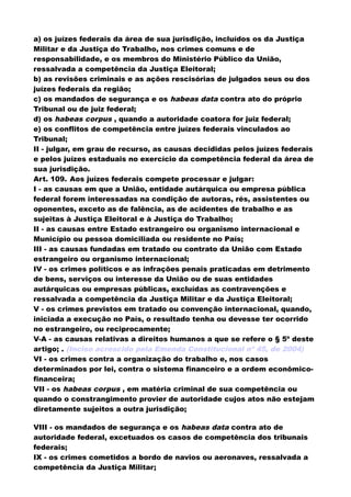 a) os juízes federais da área de sua jurisdição, incluídos os da Justiça
Militar e da Justiça do Trabalho, nos crimes comuns e de
responsabilidade, e os membros do Ministério Público da União,
ressalvada a competência da Justiça Eleitoral;
b) as revisões criminais e as ações rescisórias de julgados seus ou dos
juízes federais da região;
c) os mandados de segurança e os habeas data contra ato do próprio
Tribunal ou de juiz federal;
d) os habeas corpus , quando a autoridade coatora for juiz federal;
e) os conflitos de competência entre juízes federais vinculados ao
Tribunal;
II - julgar, em grau de recurso, as causas decididas pelos juízes federais
e pelos juízes estaduais no exercício da competência federal da área de
sua jurisdição.
Art. 109. Aos juízes federais compete processar e julgar:
I - as causas em que a União, entidade autárquica ou empresa pública
federal forem interessadas na condição de autoras, rés, assistentes ou
oponentes, exceto as de falência, as de acidentes de trabalho e as
sujeitas à Justiça Eleitoral e à Justiça do Trabalho;
II - as causas entre Estado estrangeiro ou organismo internacional e
Município ou pessoa domiciliada ou residente no País;
III - as causas fundadas em tratado ou contrato da União com Estado
estrangeiro ou organismo internacional;
IV - os crimes políticos e as infrações penais praticadas em detrimento
de bens, serviços ou interesse da União ou de suas entidades
autárquicas ou empresas públicas, excluídas as contravenções e
ressalvada a competência da Justiça Militar e da Justiça Eleitoral;
V - os crimes previstos em tratado ou convenção internacional, quando,
iniciada a execução no País, o resultado tenha ou devesse ter ocorrido
no estrangeiro, ou reciprocamente;
V-A - as causas relativas a direitos humanos a que se refere o § 5º deste
artigo; . (Inciso acrescido pela Emenda Constitucional nº 45, de 2004)
VI - os crimes contra a organização do trabalho e, nos casos
determinados por lei, contra o sistema financeiro e a ordem econômico-
financeira;
VII - os habeas corpus , em matéria criminal de sua competência ou
quando o constrangimento provier de autoridade cujos atos não estejam
diretamente sujeitos a outra jurisdição;
VIII - os mandados de segurança e os habeas data contra ato de
autoridade federal, excetuados os casos de competência dos tribunais
federais;
IX - os crimes cometidos a bordo de navios ou aeronaves, ressalvada a
competência da Justiça Militar;
 