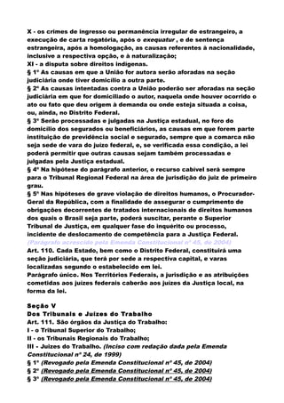 X - os crimes de ingresso ou permanência irregular de estrangeiro, a
execução de carta rogatória, após o exequatur , e de sentença
estrangeira, após a homologação, as causas referentes à nacionalidade,
inclusive a respectiva opção, e à naturalização;
XI - a disputa sobre direitos indígenas.
§ 1º As causas em que a União for autora serão aforadas na seção
judiciária onde tiver domicílio a outra parte.
§ 2º As causas intentadas contra a União poderão ser aforadas na seção
judiciária em que for domiciliado o autor, naquela onde houver ocorrido o
ato ou fato que deu origem à demanda ou onde esteja situada a coisa,
ou, ainda, no Distrito Federal.
§ 3º Serão processadas e julgadas na Justiça estadual, no foro do
domicílio dos segurados ou beneficiários, as causas em que forem parte
instituição de previdência social e segurado, sempre que a comarca não
seja sede de vara do juízo federal, e, se verificada essa condição, a lei
poderá permitir que outras causas sejam também processadas e
julgadas pela Justiça estadual.
§ 4º Na hipótese do parágrafo anterior, o recurso cabível será sempre
para o Tribunal Regional Federal na área de jurisdição do juiz de primeiro
grau.
§ 5º Nas hipóteses de grave violação de direitos humanos, o Procurador-
Geral da República, com a finalidade de assegurar o cumprimento de
obrigações decorrentes de tratados internacionais de direitos humanos
dos quais o Brasil seja parte, poderá suscitar, perante o Superior
Tribunal de Justiça, em qualquer fase do inquérito ou processo,
incidente de deslocamento de competência para a Justiça Federal.
(Parágrafo acrescido pela Emenda Constitucional nº 45, de 2004)
Art. 110. Cada Estado, bem como o Distrito Federal, constituirá uma
seção judiciária, que terá por sede a respectiva capital, e varas
localizadas segundo o estabelecido em lei.
Parágrafo único. Nos Territórios Federais, a jurisdição e as atribuições
cometidas aos juízes federais caberão aos juízes da Justiça local, na
forma da lei.
Seção V
Dos Tribunais e Juízes do Trabalho
Art. 111. São órgãos da Justiça do Trabalho:
I - o Tribunal Superior do Trabalho;
II - os Tribunais Regionais do Trabalho;
III - Juizes do Trabalho. (Inciso com redação dada pela Emenda
Constitucional nº 24, de 1999)
§ 1º (Revogado pela Emenda Constitucional nº 45, de 2004)
§ 2º (Revogado pela Emenda Constitucional nº 45, de 2004)
§ 3º (Revogado pela Emenda Constitucional nº 45, de 2004)
 