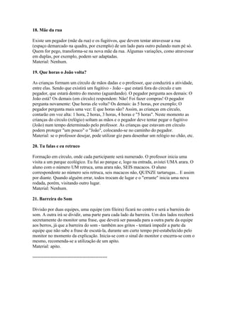 18. Mãe da rua

Existe um pegador (mãe da rua) e os fugitivos, que devem tentar atravessar a rua
(espaço demarcado na quadra, por exemplo) de um lado para outro pulando num pé só.
Quem for pego, transforma-se na nova mãe da rua. Algumas variações, como atravessar
em duplas, por exemplo, podem ser adaptadas.
Material: Nenhum.

19. Que horas o João volta?

As crianças formam um círculo de mãos dadas e o professor, que conduzirá a atividade,
entre elas. Sendo que existirá um fugitivo - João - que estará fora do circulo e um
pegador, que estará dentro do mesmo (aguardando). O pegador pergunta aos demais: O
João está? Os demais (em círculo) respondem: Não! Foi fazer compras! O pegador
pergunta novamente: Que horas ele volta? Os demais: às 5 horas, por exemplo; O
pegador pergunta mais uma vez: E que horas são? Assim, as crianças em círculo,
contarão em voz alta: 1 hora, 2 horas, 3 horas, 4 horas e "5 horas". Neste momento as
crianças do círculo (relógio) soltam as mãos e o pegador deve tentar pegar o fugitivo
(João) num tempo determinado pelo professor. As crianças que estavam em círculo
podem proteger "um pouco" o "João", colocando-se no caminho do pegador.
Material: se o professor desejar, pode utilizar giz para desenhar um relógio no chão, etc.

20. Tu falas e eu retruco

Formação em círculo, onde cada participante será numerado. O professor inicia uma
visita a um parque ecológico. Eu fui ao parque e, logo na entrada, avistei UMA arara. O
aluno com o número UM retruca, uma arara não, SEIS macacos. O aluno
correspondente ao número seis retruca, seis macacos não, QUINZE tartarugas... E assim
por diante. Quando alguém errar, todos trocam de lugar e o "errante" inicia uma nova
rodada, porém, visitando outro lugar.
Material: Nenhum.

21. Barreira do Som

Divisão por duas equipes, uma equipe (em fileira) ficará no centro e será a barreira do
som. A outra irá se dividir, uma parte para cada lado da barreira. Um dos lados receberá
secretamente do monitor uma frase, que deverá ser passada para a outra parte da equipe
aos berros, já que a barreira do som - também aos gritos - tentará impedir a parte da
equipe que não sabe a frase de escutá-la, durante um curto tempo pré-estabelecido pelo
monitor no momento da explicação. Inicia-se com o sinal do monitor e encerra-se com o
mesmo, recomenda-se a utilização de um apito.
Material: apito.

-------------------------------------------------
 