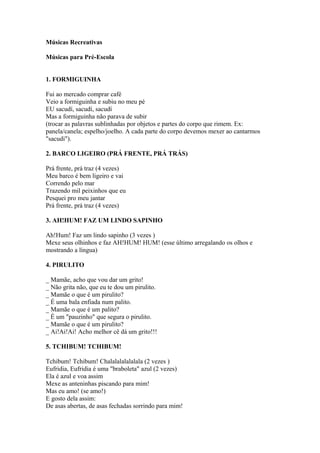 Músicas Recreativas

Músicas para Pré-Escola


1. FORMIGUINHA

Fui ao mercado comprar café
Veio a formiguinha e subiu no meu pé
EU sacudí, sacudí, sacudí
Mas a formiguinha não parava de subir
(trocar as palavras sublinhadas por objetos e partes do corpo que rimem. Ex:
panela/canela; espelho/joelho. A cada parte do corpo devemos mexer ao cantarmos
"sacudi").

2. BARCO LIGEIRO (PRÁ FRENTE, PRÁ TRÁS)

Prá frente, prá traz (4 vezes)
Meu barco é bem ligeiro e vai
Correndo pelo mar
Trazendo mil peixinhos que eu
Pesquei pro meu jantar
Prá frente, prá traz (4 vezes)

3. AH!HUM! FAZ UM LINDO SAPINHO

Ah!Hum! Faz um lindo sapinho (3 vezes )
Mexe seus olhinhos e faz AH!HUM! HUM! (esse último arregalando os olhos e
mostrando a língua)

4. PIRULITO

_ Mamãe, acho que vou dar um grito!
_ Não grita não, que eu te dou um pirulito.
_ Mamãe o que é um pirulito?
_ É uma bala enfiada num palito.
_ Mamãe o que é um palito?
_ É um "pauzinho" que segura o pirulito.
_ Mamãe o que é um pirulito?
_ Ai!Ai!Ai! Acho melhor cê dá um grito!!!

5. TCHIBUM! TCHIBUM!

Tchibum! Tchibum! Chalalalalalalala (2 vezes )
Eufridia, Eufridia é uma "braboleta" azul (2 vezes)
Ela é azul e voa assim
Mexe as anteninhas piscando para mim!
Mas eu amo! (se amo!)
E gosto dela assim:
De asas abertas, de asas fechadas sorrindo para mim!
 