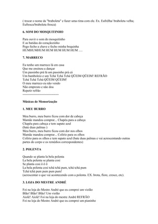 ( trocar o nome da "braboleta" e fazer uma rima com ele. Ex. Eufrélha/ braboleta velha;
Eufresca/braboleta fresca)

6. SOM DO MOSQUITINHO

Para ouvir o som do mosquitinho
E as batidas do coraçãozinho
Pego fecho a chave e fecho minha boquinha
HUMHUMHUM HUM HUM HUM HUM .....

7. MARRECO

Eu tenho um marreco lá em casa
Que me ensinou a dançar
Um passinho prá lá um passinho prá cá
Um bamboleio e um Tchá Tchá Tchá QÜEIM QÜEIM! REFRÃO
Tchá Tchá Tchá QÜEIM QÜEIM!
O meu marreco eu não vendo
Não empresto e não dou
Repetir refrão
----------------------------------

Músicas de Memorização

1. MEU BURRO

Meu burro, meu burro ficou com dor de cabeça
Mamãe mandou comprar... Chapéu para a cabeça
Chapéu para cabeça e tem sapato azul
(bate duas palmas )
Meu burro, meu burro ficou com dor nos olhos
Mamãe mandou comprar... Colírio para os olhos
Colírio para os olhos e tem sapato azul (bate duas palmas e vai acrescentando outras
partes do corpo e os remédios correspondentes)

2. POLENTA

Quando se planta la bela polenta
La bela polenta se planta cosi
Se planta cosi ô ô ô
La bela polenta cosi tchá tchá pum, tchá tchá pum
Tchá tchá pum pum pum pum!
(acrescentar o que vai acontecendo com a polenta. EX. brota, flore, cresce, etc).

3. LOJA DO MESTRE ANDRÉ

Foi na loja do Mestre André que eu comprei um violão
Blão! Blão! Blão! Um violão
Aiolè! Aiolè! Foi na loja do mestre André REFRÃO
Foi na loja do Mestre André que eu comprei um pianinho
 