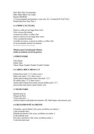 Plin! Plin! Plin! Um pianinho
Blão! Blão! Blão! Um violão
Repetir REFRÃO
( ir acrescentando instrumentos e seus sons. Ex.: Corneta/Fon! Fon! Fon!;
Pandeirinho/Pan! Pan! Pan! )

4. A MOSCA NA VELHA

Estava a velha em seu lugar duas vezes
Veio a mosca lhe atentar
A mosca na velha e a velha a fiar
Estava a mosca em seu lugar duas vezes
Veio a aranha lhe atentar
A aranha na mosca, a mosca na velha e a velha a fiar
(ir acrescentando animais na música)
----------------------------------

Músicas para Coordenação Motora
(todas as músicas envolvem gestos)

1.TÓKI PATOKI

Toki Patoki
Patoki Taki
Tikete Tikete Tumba! Tumba! Tumba! Tumba!

2. CABEÇA BOCA MELO 1 2 3

Cabeça boca melo 1 2 3 ( duas vezes )
Mano colo melo 1 2 3 ( duas vezes )
(Junta tudo) Cabeça boca mano colo melo 1 2 3
Pé rodília melo 1 2 3 ( duas vezes )
(Junta tudo) Cabeça boca mano colo pé rodília melo 1 2 3
(acrescentar meio passo, passo inteiro, etc).

3. TIO DE PARIS

Quando meu tio
Chegou de Paris
Trouxe prá mim......
(colocar objetos realizando movimentos. EX. lindo leque; uma tesoura; etc).

4. CRUZANDO O PÉ NA FRENTE

Cruzando, o pé na frente ( três vezes, na última vez cantar: )
e não cruzando mais.
Pulando prá direita ( três vezes, na última vez cantar: )
E não pulando mais
Prá cima e prá baixo ( três vezes, na última cantar: )
E não descendo mais
 