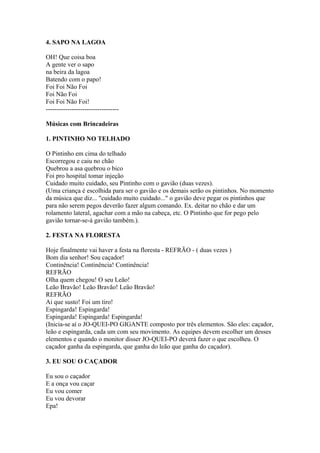 4. SAPO NA LAGOA

OH! Que coisa boa
A gente ver o sapo
na beira da lagoa
Batendo com o papo!
Foi Foi Não Foi
Foi Não Foi
Foi Foi Não Foi!
----------------------------------

Músicas com Brincadeiras

1. PINTINHO NO TELHADO

O Pintinho em cima do telhado
Escorregou e caiu no chão
Quebrou a asa quebrou o bico
Foi pro hospital tomar injeção
Cuidado muito cuidado, seu Pintinho com o gavião (duas vezes).
(Uma criança é escolhida para ser o gavião e os demais serão os pintinhos. No momento
da música que diz... "cuidado muito cuidado..." o gavião deve pegar os pintinhos que
para não serem pegos deverão fazer algum comando. Ex. deitar no chão e dar um
rolamento lateral, agachar com a mão na cabeça, etc. O Pintinho que for pego pelo
gavião tornar-se-á gavião também.).

2. FESTA NA FLORESTA

Hoje finalmente vai haver a festa na floresta - REFRÃO - ( duas vezes )
Bom dia senhor! Sou caçador!
Continência! Continência! Continência!
REFRÃO
Olha quem chegou! O seu Leão!
Leão Bravão! Leão Bravão! Leão Bravão!
REFRÃO
Ai que susto! Foi um tiro!
Espingarda! Espingarda!
Espingarda! Espingarda! Espingarda!
(Inicia-se aí o JO-QUEI-PO GIGANTE composto por três elementos. São eles: caçador,
leão e espingarda, cada um com seu movimento. As equipes devem escolher um desses
elementos e quando o monitor disser JO-QUEI-PO deverá fazer o que escolheu. O
caçador ganha da espingarda, que ganha do leão que ganha do caçador).

3. EU SOU O CAÇADOR

Eu sou o caçador
E a onça vou caçar
Eu vou comer
Eu vou devorar
Epa!
 