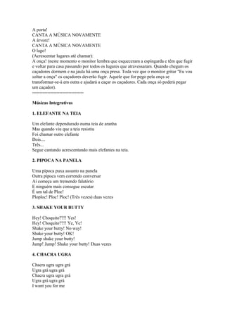 A porta!
CANTA A MÚSICA NOVAMENTE
A árvore!
CANTA A MÚSICA NOVAMENTE
O lago!
(Acrescentar lugares até chamar):
A onça! (neste momento o monitor lembra que esqueceram a espingarda e têm que fugir
e voltar para casa passando por todos os lugares que atravessaram. Quando chegam os
caçadores dormem e na jaula há uma onça presa. Toda vez que o monitor gritar "Eu vou
soltar a onça" os caçadores deverão fugir. Aquele que for pego pela onça se
transformar-se-á em outra e ajudará a caçar os caçadores. Cada onça só poderá pegar
um caçador).
----------------------------------

Músicas Integrativas

1. ELEFANTE NA TEIA

Um elefante dependurado numa teia de aranha
Mas quando viu que a teia resistiu
Foi chamar outro elefante
Dois....
Três...
Segue cantando acrescentando mais elefantes na teia.

2. PIPOCA NA PANELA

Uma pipoca puxa assunto na panela
Outra pipoca vem correndo conversar
Aí começa um tremendo falatório
E ninguém mais consegue escutar
É um tal de Ploc!
Ploploc! Ploc! Ploc! (Três vezes) duas vezes

3. SHAKE YOUR BUTTY

Hey! Choquito??!! Yes!
Hey! Choquito??!! Ye, Ye!
Shake your butty! No way!
Shake your butty! OK!
Jump shake your butty!
Jump! Jump! Shake your butty! Duas vezes

4. CHACRA UGRA

Chacra ugra ugra grá
Ugra grá ugra grá
Chacra ugra ugra grá
Ugra grá ugra grá
I want you for me
 