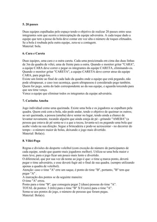 5. 20 passes

Duas equipes espalhadas pelo espaço tendo o objetivo de realizar 20 passes entre seus
integrantes sem que ocorra a interceptação da equipe adversária. A cada toque dado a
equipe que tem a posse da bola deve contar em voz alta o número de toques efetuados.
Se a bola é roubada pela outra equipe, zera-se a contagem.
Material: bola.

6. Cara e Careta

Duas equipes, uma cara e a outra careta. Cada uma posicionada em cima das duas linhas
de 3m da quadra de vôlei, uma de frente para a outra. Quando o monitor gritar "CARA",
a equipe CARA deve correr e pegar os integrantes da equipe CARETA, eliminando-os.
Quando o monitor gritar "CARETA", a equipe CARETA deve correr atraz da equipe
CARA, para pegá-los.
Existe um limite ao final de cada lado da quadra onde a equipe que está pegando, não
pode ultrapassar, e caso isso aconteça, quem ultrapassou é considerado pego também.
Quem for pego, senta do lado correspondente ao da sua equipe, e aguarda torcendo para
que seu time vença.
Vence a equipe que eliminar todos os integrantes da equipe adversária.

7. Carimba Ameba

Jogo individual como uma queimada. Existe uma bola e os jogadores se espalham pela
quadra. Quem está com a bola, não pode andar, tendo o objetivo de queimar os outros;
ao ser queimada, a pessoa (ameba) deve sentar no lugar, tendo ainda a chance de
levantar novamente, tocando alguém que ainda esteja de pé - gritando "AMEBA" (a
pessoa que estava de pé senta-se e a que a tocou, levanta-se) ou pegando uma bola que
acabe vindo na sua direção. Segue a brincadeira e pode-se acrescentar - no decorrer do
tempo - o número maior de bolas, deixando o jogo mais divertido.
Material: Bola(s).

8. Vôlei-Pega

Regras e divisões do desporto voleibol (com exceção do número de participantes de
cada equipe, sendo que quanto mais jogadores melhor). Utiliza-se uma bola maior e
mais leve, para o jogo ficar um pouco mais lento e divertido.
O diferencial, que por sua vez dá nome ao jogo é que: o time q marca ponto, deverá
pegar o time adversário, e esse deverá fugir até o final de sua quadra. (sempre utilizando
apenas a quadra de voleibol).
Atenção: caso o time "A" erre um saque, é ponto do time "B", portanto, "B" tem que
pegar "A" .
A marcação dos pontos se da seguinte maneira:
O time "A" errou.
Ponto para o time "B", que conseguiu pegar 2 (duas) pessoas do time "A".
TOTAL de pontos: 3 (três) para o time "B" X 0 (zero) para o time "A".
Soma-se aos pontos do jogo, o número de pessoas que foram pegas.
Material: Bola(s).
 