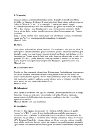 9. Númerobol

Crianças sentadas paralelamente às linhas laterais da quadra formando uma fileira,
divididas em 2 equipes de número de integrantes igual. Cada criança será numerada, na
ordem da fileira, de "1" até "10" por exemplo. O mesmo para a outra equipe.
No centro haverá uma bola e ao sinal do monitor, que gritará um número, por exemplo
"7", as duas crianças - uma de cada equipe - que corresponderem ao número falado,
devem sair da fileira e ambas tentarão marcar um gol ou fazer uma cesta, etc. E assim
por diante.
Pode-se utilizar também panos e as crianças, com cabinhos de vassoura, devem tentar
marcar um "gol" por entre as pernas de uma cadeira, por exemplo.
Material: Bolas.

10. Alerta

Cada criança será uma fruta, animal, número... E o monitor terá uma bola nas mãos. Os
participantes formam uma roda e quando o monitor, gritando o nome de uma fruta, por
exemplo, jogar a bola para cima, as crianças devem tentar ficar o mais distante possível
da criança que "tinha o nome da fruta", que será a única que não correrá e pegará a bola,
gritando "ALERTA" (assim, nenhuma criança pode mais se mover). Ela terá então o
direito de dar 3 passos para tentar se aproximar de alguém e queimá-lo com a bola.
Material: bola

11. Caçadores de ursos

Divisão por duas equipes de número igual de integrantes. Queimada onde há um espaço
em círculo no centro onde ficam os ursos. Os caçadores ficarão do lado de fora do
círculo, tendo em mãos algumas "bolas". Num determinado tempo (pré-estabelecido
pelo monitor) os caçadores terão que acertar todos os ursos, se o fizerem vencerão. Caso
sobre apenas um urso, estes serão os vencedores.
Material: bolas.

12. Sabonetobol

Duas equipes e dois baldes com água até a metade. Um em cada extremidade do campo.
Somente a pessoa que está com o sabonete não pode andar. Objetivo é colocar o
sabonete dentro do balde adversário. Algumas regras básicas são: não é permitido
agarrar e dar rasteiras.
Material: 2 baldes com água e sabonetes.

13. Corrida Pô

Divisão por duas equipes, posicionadas em colunas e em lados opostos da quadra
(pontos "A" e "B"). O campo de jogo é delimitado por uma linha, por exemplo:
Ao sinal de início, o primeiro de cada equipe deve correr sobre a linha na direção do
adversário até que ambos se encontrem frente-a-frente. Uma rápida partida de "Jó-quei-
pô" é disputada. O perdedor volta para trás de sua fila e o vencedor continua correndo
sobre a linha, na direção da outra equipe, até encontrar o segundo integrante adversário
(que também virá correndo na sua direção) para, novamente, disputar mais uma partida.
 