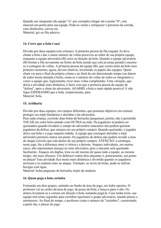 Quando um integrante (da equipe "a", por exemplo) chegar até o ponto "b", este
marcará um ponto para sua equipe. Pode-se variar e enriquecer o percurso da corrida,
com obstáculos, curvas etc.
Material: giz ou fita adesiva.


14. Corre que a bola é sua!

Divisão por duas equipes (em colunas). A primeira pessoa da fila (equipe A) deve
chutar a bola e dar o maior número de voltas possíveis ao redor de sua própria equipe,
enquanto a equipe adversária (B) corre na direção da bola. Quando a equipe adversária
(B) formar a fila novamente na frente da bola (sendo que esta já esteja parada!) encerra-
se a contagem de voltas. A primeira pessoa da equipe (B), que correu atrás da bola num
primeiro momento, agora, deverá chutá-la, invertendo os papéis das equipes. Quem
chuta vai para o final da própria coluna e ao final de um determinado tempo (ou depois
de todos terem chutado a bola), soma-se o número de voltas de todos os integrantes e
vence a equipe que, logicamente, tiver mais voltas completadas. Uma variação, que
deixa a atividade mais dinâmica, é fazer com que a primeira pessoa da equipe de
"defesa", após o chute do adversário, AGARRE a bola o mais rápido possível. E não
fique ESPERANDO que a bola, simplesmente, pare.
Material: bola.

15. Artilharia

Divisão por duas equipes, em campos diferentes, que possuem objetivos em comum:
proteger seu tripé (bandeira) e derrubar o do adversário.
Para cada criança, existirão duas bolas de borracha (pequenas), porém, não é permitido
TOCAR em outra bola estando com OUTRA na mão. Os jogadores só podem ser
queimados quando invadem o campo do adversário (atacantes não podem queimar
jogadores da defesa, que estejam em seu próprio campo). Quando queimado, o jogador
deixa sua bola e o jogo naquela rodada. A equipe que conseguir derrubar o tripé
adversário primeiro marca um ponto. Os jogadores de defesa não podem invadir a área
de ataque (círculo que está dentro de seu próprio campo). ATENÇÃO: a estratégia,
neste jogo, faz a diferença entre a vitória e a derrota. Ataques individuais, em muitos
casos, não representam ameaça ao time adversário, pois o atacante será queimado
facilmente. Ataques em duplas, trios ou até mesmo de quase toda a equipe, ao mesmo
tempo, são mais eficazes. Um defensor contra dois atacantes é, praticamente, um ponto
no placar! Esta atividade fica muito mais dinâmica e divertida quando os jogadores
arriscam e se expõem mais ao ataque. Variação: ao invés de bolas, pode-se utilizar
bexigas com água.
Material: bolas pequenas de borracha, tripés de madeira.

16. Quem pega a bola carimba

Formação em dois grupos, sentados ao fundo da área de jogo, em lados opostos. O
professor vai ao centro da área de jogo, de posse da bola, e lança-a para o alto. Os
alunos levantam-se e correm em direção à bola, tentando pegá-la. Caso tenha êxito, sua
equipe terá trinta segundos para carimbar (queimar) o grupo adversário, usando passes e
arremessos. Ao final do tempo, o professor conta o número de "carimbos", construindo,
a partir daí, o placar do jogo.
 