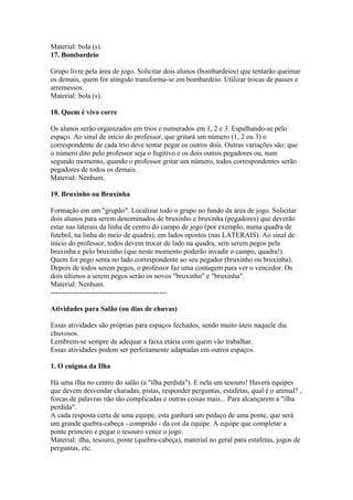 Material: bola (s).
17. Bombardeio

Grupo livre pela área de jogo. Solicitar dois alunos (bombardeios) que tentarão queimar
os demais, quem for atingido transforma-se em bombardeio. Utilizar trocas de passes e
arremessos.
Material: bola (s).

18. Quem é vivo corre

Os alunos serão organizados em trios e numerados em 1, 2 e 3. Espalhando-se pelo
espaço. Ao sinal de início do professor, que gritará um número (1, 2 ou 3) o
correspondente de cada trio deve tentar pegar os outros dois. Outras variações são: que
o número dito pelo professor seja o fugitivo e os dois outros pegadores ou, num
segundo momento, quando o professor gritar um número, todos correspondentes serão
pegadores de todos os demais.
Material: Nenhum.

19. Bruxinho ou Bruxinha

Formação em um "grupão". Localizar todo o grupo no fundo da área de jogo. Solicitar
dois alunos para serem denominados de bruxinho e bruxinha (pegadores) que deverão
estar nas laterais da linha de centro do campo de jogo (por exemplo, numa quadra de
futebol, na linha do meio de quadra), em lados opostos (nas LATERAIS). Ao sinal de
início do professor, todos devem trocar de lado na quadra, sem serem pegos pela
bruxinha e pelo bruxinho (que neste momento poderão invadir o campo, quadra!).
Quem for pego senta no lado correspondente ao seu pegador (bruxinho ou bruxinha).
Depois de todos serem pegos, o professor faz uma contagem para ver o vencedor. Os
dois últimos a serem pegos serão os novos "bruxinho" e "bruxinha".
Material: Nenhum.
-------------------------------------------------

Atividades para Salão (ou dias de chuvas)

Essas atividades são próprias para espaços fechados, sendo muito úteis naquele dia
chuvosos.
Lembrem-se sempre de adequar a faixa etária com quem vão trabalhar.
Essas atividades podem ser perfeitamente adaptadas em outros espaços.

1. O enigma da Ilha

Há uma ilha no centro do salão (a "ilha perdida"). E nela um tesouro! Haverá equipes
que devem desvendar charadas, pistas, responder perguntas, estafetas, qual é o animal? ,
forcas de palavras não tão complicadas e outras coisas mais... Para alcançarem a "ilha
perdida".
A cada resposta certa de uma equipe, esta ganhará um pedaço de uma ponte, que será
um grande quebra-cabeça - comprido - da cor da equipe. A equipe que completar a
ponte primeiro e pegar o tesouro vence o jogo.
Material: ilha, tesouro, ponte (quebra-cabeça), material no geral para estafetas, jogos de
perguntas, etc.
 