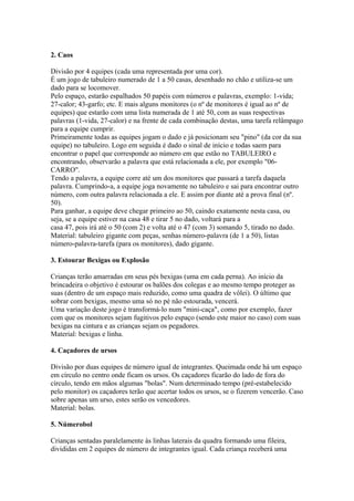2. Caos

Divisão por 4 equipes (cada uma representada por uma cor).
É um jogo de tabuleiro numerado de 1 a 50 casas, desenhado no chão e utiliza-se um
dado para se locomover.
Pelo espaço, estarão espalhados 50 papéis com números e palavras, exemplo: 1-vida;
27-calor; 43-garfo; etc. E mais alguns monitores (o nº de monitores é igual ao nº de
equipes) que estarão com uma lista numerada de 1 até 50, com as suas respectivas
palavras (1-vida, 27-calor) e na frente de cada combinação destas, uma tarefa relâmpago
para a equipe cumprir.
Primeiramente todas as equipes jogam o dado e já posicionam seu "pino" (da cor da sua
equipe) no tabuleiro. Logo em seguida é dado o sinal de início e todas saem para
encontrar o papel que corresponde ao número em que estão no TABULEIRO e
encontrando, observarão a palavra que está relacionada a ele, por exemplo "06-
CARRO".
Tendo a palavra, a equipe corre até um dos monitores que passará a tarefa daquela
palavra. Cumprindo-a, a equipe joga novamente no tabuleiro e sai para encontrar outro
número, com outra palavra relacionada a ele. E assim por diante até a prova final (nº.
50).
Para ganhar, a equipe deve chegar primeiro ao 50, caindo exatamente nesta casa, ou
seja, se a equipe estiver na casa 48 e tirar 5 no dado, voltará para a
casa 47, pois irá até o 50 (com 2) e volta até o 47 (com 3) somando 5, tirado no dado.
Material: tabuleiro gigante com peças, senhas número-palavra (de 1 a 50), listas
número-palavra-tarefa (para os monitores), dado gigante.

3. Estourar Bexigas ou Explosão

Crianças terão amarradas em seus pés bexigas (uma em cada perna). Ao início da
brincadeira o objetivo é estourar os balões dos colegas e ao mesmo tempo proteger as
suas (dentro de um espaço mais reduzido, como uma quadra de vôlei). O último que
sobrar com bexigas, mesmo uma só no pé não estourada, vencerá.
Uma variação deste jogo é transformá-lo num "mini-caça", como por exemplo, fazer
com que os monitores sejam fugitivos pelo espaço (sendo este maior no caso) com suas
bexigas na cintura e as crianças sejam os pegadores.
Material: bexigas e linha.

4. Caçadores de ursos

Divisão por duas equipes de número igual de integrantes. Queimada onde há um espaço
em círculo no centro onde ficam os ursos. Os caçadores ficarão do lado de fora do
círculo, tendo em mãos algumas "bolas". Num determinado tempo (pré-estabelecido
pelo monitor) os caçadores terão que acertar todos os ursos, se o fizerem vencerão. Caso
sobre apenas um urso, estes serão os vencedores.
Material: bolas.

5. Númerobol

Crianças sentadas paralelamente às linhas laterais da quadra formando uma fileira,
divididas em 2 equipes de número de integrantes igual. Cada criança receberá uma
 