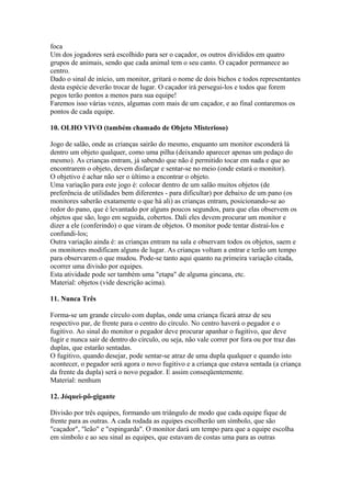 foca
Um dos jogadores será escolhido para ser o caçador, os outros divididos em quatro
grupos de animais, sendo que cada animal tem o seu canto. O caçador permanece ao
centro.
Dado o sinal de início, um monitor, gritará o nome de dois bichos e todos representantes
desta espécie deverão trocar de lugar. O caçador irá persegui-los e todos que forem
pegos terão pontos a menos para sua equipe!
Faremos isso várias vezes, algumas com mais de um caçador, e ao final contaremos os
pontos de cada equipe.

10. OLHO VIVO (também chamado de Objeto Misterioso)

Jogo de salão, onde as crianças sairão do mesmo, enquanto um monitor esconderá lá
dentro um objeto qualquer, como uma pilha (deixando aparecer apenas um pedaço do
mesmo). As crianças entram, já sabendo que não é permitido tocar em nada e que ao
encontrarem o objeto, devem disfarçar e sentar-se no meio (onde estará o monitor).
O objetivo é achar não ser o último a encontrar o objeto.
Uma variação para este jogo é: colocar dentro de um salão muitos objetos (de
preferência de utilidades bem diferentes - para dificultar) por debaixo de um pano (os
monitores saberão exatamente o que há ali) as crianças entram, posicionando-se ao
redor do pano, que é levantado por alguns poucos segundos, para que elas observem os
objetos que são, logo em seguida, cobertos. Dali eles devem procurar um monitor e
dizer a ele (conferindo) o que viram de objetos. O monitor pode tentar distraí-los e
confundi-los;
Outra variação ainda é: as crianças entram na sala e observam todos os objetos, saem e
os monitores modificam alguns de lugar. As crianças voltam a entrar e terão um tempo
para observarem o que mudou. Pode-se tanto aqui quanto na primeira variação citada,
ocorrer uma divisão por equipes.
Esta atividade pode ser também uma "etapa" de alguma gincana, etc.
Material: objetos (vide descrição acima).

11. Nunca Três

Forma-se um grande círculo com duplas, onde uma criança ficará atraz de seu
respectivo par, de frente para o centro do círculo. No centro haverá o pegador e o
fugitivo. Ao sinal do monitor o pegador deve procurar apanhar o fugitivo, que deve
fugir e nunca sair de dentro do círculo, ou seja, não vale correr por fora ou por traz das
duplas, que estarão sentadas.
O fugitivo, quando desejar, pode sentar-se atraz de uma dupla qualquer e quando isto
acontecer, o pegador será agora o novo fugitivo e a criança que estava sentada (a criança
da frente da dupla) será o novo pegador. E assim conseqüentemente.
Material: nenhum

12. Jóquei-pô-gigante

Divisão por três equipes, formando um triângulo de modo que cada equipe fique de
frente para as outras. A cada rodada as equipes escolherão um símbolo, que são
"caçador", "leão" e "espingarda". O monitor dará um tempo para que a equipe escolha
em símbolo e ao seu sinal as equipes, que estavam de costas uma para as outras
 
