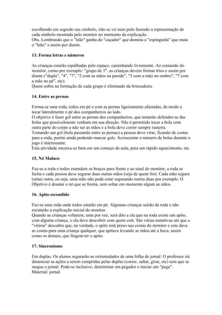 escolhendo em segredo seu símbolo, irão se vir num pulo fazendo a representação de
cada símbolo mostrada pelo monitor no momento da explicação.
Obs. Lembrando que o "leão" ganha do "caçador" que domina a "espingarda" que mata
o "leão" e assim por diante.

13. Forma letras e números

As crianças estarão espalhadas pelo espaço, caminhando livremente. Ao comando do
monitor, como por exemplo: "grupo de 3", as crianças devem formar trios e assim por
diante ("dupla", "4", "7", "2 com as mãos na parede", "5 com a mão no ombro", "7 com
a mão no pé", etc).
Quem sobra na formação de cada grupo é eliminado da brincadeira.

14. Entre as pernas

Forma-se uma roda, todos em pé e com as pernas ligeiramente afastadas, de modo a
tocar lateralmente o pé dos companheiros ao lado.
O objetivo é fazer gol entre as pernas dos companheiros, que tentarão defender-se das
bolas que possivelmente venham em sua direção. Não é permitido tocar a bola com
outra parte do corpo a não ser as mãos e a bola deve correr sempre rasteira.
Tomando um gol (bola passando entre as pernas) a pessoa deve virar, ficando de costas
para a roda, porém ainda podendo marcar gols. Acrescentar o número de bolas durante o
jogo é interessante.
Esta atividade encaixa-se bem em um começo de aula, para um rápido aquecimento, etc.

15. Nó Maluco

Faz-se a roda e todos estendem os braços para frente e ao sinal do monitor, a roda se
fecha e cada pessoa deve segurar duas outras mãos (seja de quem for). Cada mão segura
(uma) outra, ou seja, uma mão não pode estar segurando outras duas por exemplo. O
Objetivo é desatar o nó que se forma, sem soltar em momento algum as mãos.

16. Apito escondido

Faz-se uma roda onde todos estarão em pé. Algumas crianças sairão da roda e não
escutarão a explicação inicial do monitor.
Quando as crianças voltarem, uma por vez, será dito a ela que na roda existe um apito,
com alguma criança, e ela deve descobrir com quem está. São várias tentativas até que a
"vítima" descubra que, na verdade, o apito está preso nas costas do monitor e este dava
as costas para uma criança qualquer, que apitava levando as mãos até a boca, assim
como os demais, que fingem ter o apito.

17. Sincronismo

Em duplas. Os alunos segurarão as extremidades de uma folha de jornal. O professor irá
dinamizar as ações a serem cumpridas pelas duplas (correr, saltar, girar, etc) sem que se
rasgue o jornal. Pode-se inclusive, determinar um pegador e iniciar um "pega".
Material: jornal.
 