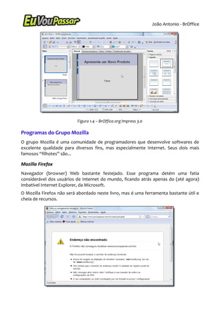 João Antonio - BrOffice




                          Figura 1.4 – BrOffice.org Impress 3.0

Programas do Grupo Mozilla
O grupo Mozilla é uma comunidade de programadores que desenvolve softwares de
excelente qualidade para diversos fins, mas especialmente Internet. Seus dois mais
famosos “filhotes” são...

Mozilla Firefox
Navegador (browser) Web bastante festejado. Esse programa detém uma fatia
considerável dos usuários de Internet do mundo, ficando atrás apenas do (até agora)
imbatível Internet Explorer, da Microsoft.
O Mozilla Firefox não será abordado neste livro, mas é uma ferramenta bastante útil e
cheia de recursos.
 