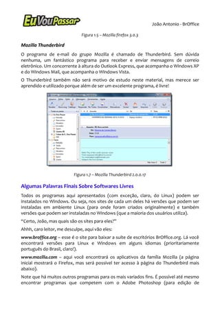 João Antonio - BrOffice

                              Figura 1.5 – Mozilla firefox 3.0.3

Mozilla Thunderbird
O programa de e-mail do grupo Mozilla é chamado de Thunderbird. Sem dúvida
nenhuma, um fantástico programa para receber e enviar mensagens de correio
eletrônico. Um concorrente à altura do Outlook Express, que acompanha o Windows XP
e do Windows Mail, que acompanha o Windows Vista.
O Thunderbird também não será motivo de estudo neste material, mas merece ser
aprendido e utilizado porque além de ser um excelente programa, é livre!




                          Figura 1.7 – Mozilla Thunderbird 2.0.0.17

Algumas Palavras Finais Sobre Softwares Livres
Todos os programas aqui apresentados (com exceção, claro, do Linux) podem ser
instalados no Windows. Ou seja, nos sites de cada um deles há versões que podem ser
instaladas em ambiente Linux (para onde foram criados originalmente) e também
versões que podem ser instaladas no Windows (que a maioria dos usuários utiliza).
“Certo, João, mas quais são os sites para eles?”
Ahhh, caro leitor, me desculpe, aqui vão eles:
www.broffice.org – esse é o site para baixar a suíte de escritórios BrOffice.org. Lá você
encontrará versões para Linux e Windows em alguns idiomas (prioritariamente
português do Brasil, claro!).
www.mozilla.com – aqui você encontrará os aplicativos da família Mozilla (a página
inicial mostrará o Firefox, mas será possível ter acesso à página do Thunderbird mais
abaixo).
Note que há muitos outros programas para os mais variados fins. É possível até mesmo
encontrar programas que competem com o Adobe Photoshop (para edição de
 