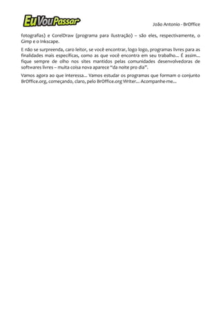 João Antonio - BrOffice

fotografias) e CorelDraw (programa para ilustração) – são eles, respectivamente, o
Gimp e o Inkscape.
E não se surpreenda, caro leitor, se você encontrar, logo logo, programas livres para as
finalidades mais específicas, como as que você encontra em seu trabalho... É assim...
fique sempre de olho nos sites mantidos pelas comunidades desenvolvedoras de
softwares livres – muita coisa nova aparece “da noite pro dia”.
Vamos agora ao que interessa... Vamos estudar os programas que formam o conjunto
BrOffice.org, começando, claro, pelo BrOffice.org Writer... Acompanhe-me...
 