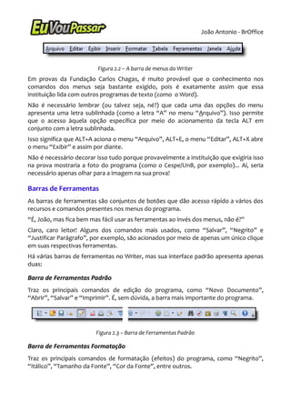 João Antonio - BrOffice




                         Figura 2.2 – A barra de menus do Writer
Em provas da Fundação Carlos Chagas, é muito provável que o conhecimento nos
comandos dos menus seja bastante exigido, pois é exatamente assim que essa
instituição lida com outros programas de texto (como o Word).
Não é necessário lembrar (ou talvez seja, né?) que cada uma das opções do menu
apresenta uma letra sublinhada (como a letra “A” no menu “Arquivo”). Isso permite
que o acesso àquela opção específica por meio do acionamento da tecla ALT em
conjunto com a letra sublinhada.
Isso significa que ALT+A aciona o menu “Arquivo”, ALT+E, o menu “Editar”, ALT+X abre
o menu “Exibir” e assim por diante.
Não é necessário decorar isso tudo porque provavelmente a instituição que exigiria isso
na prova mostraria a foto do programa (como o Cespe/UnB, por exemplo)... Aí, seria
necessário apenas olhar para a imagem na sua prova!

Barras de Ferramentas
As barras de ferramentas são conjuntos de botões que dão acesso rápido a vários dos
recursos e comandos presentes nos menus do programa.
“É, João, mas fica bem mas fácil usar as ferramentas ao invés dos menus, não é?”
Claro, caro leitor! Alguns dos comandos mais usados, como “Salvar”, “Negrito” e
“Justificar Parágrafo”, por exemplo, são acionados por meio de apenas um único clique
em suas respectivas ferramentas.
Há várias barras de ferramentas no Writer, mas sua interface padrão apresenta apenas
duas:

Barra de Ferramentas Padrão
Traz os principais comandos de edição do programa, como “Novo Documento”,
“Abrir”, “Salvar” e “Imprimir”. É, sem dúvida, a barra mais importante do programa.




                         Figura 2.3 – Barra de Ferramentas Padrão

Barra de Ferramentas Formatação
Traz os principais comandos de formatação (efeitos) do programa, como “Negrito”,
“Itálico”, “Tamanho da Fonte”, “Cor da Fonte”, entre outros.
 