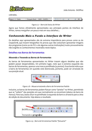 João Antonio - BrOffice

cobradas.



                           Figura 2.7 – Barra de Status do Writer
Agora que fomos oficialmente apresentados aos principais pontos da interface do
Writer, vamos mergulhar um pouco mais em seus detalhes...

Conhecendo Mais a Fundo a Interface do Writer
Os detalhes aqui apresentados são de extrema importância para provas como as do
Cespe/UnB, que trazem fotografias! As provas que não costumam apresentar imagens
dos programas (como as da FCC e de algumas outras instituições) muito provavelmente
não exigirão os conhecimentos mostrados neste tópico.

Detalhes nas Barras de Ferramentas

Movendo e Travando as Barras de Ferramentas
As barras de ferramentas apresentadas no Writer trazem alguns detalhes que não
podem passar despercebidos. Em primeiro lugar, note que à extrema esquerda das
barras de ferramentas, aparece uma marca pontilhada (4 pontos). Essa borda indica que
a barra de ferramentas em questão está destravada, portanto, pode ser arrastada de
sua posição atual.




                Figura 2.8 – Mouse arrastando a Barra de Ferramentas Padrão
Inclusive, as barras de ferramentas podem flutuar como “janelas” no Writer, permitindo
que se “soltem” das posições em que normalmente se encontram (abaixo da barra de
menus). Para isso, basta clicar no pontilhado à esquerda da barra e arrastá-la para a área
de edição do documento. Veja abaixo o resultado:




                    Figura 2.9 – Barra de Ferramentas Padrão “flutuante”
 