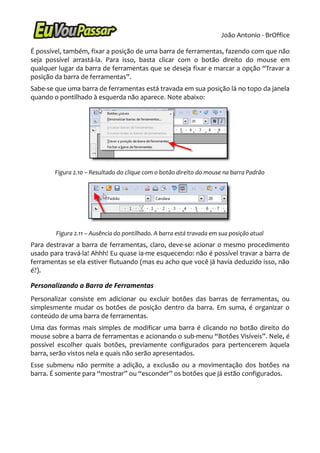 João Antonio - BrOffice

É possível, também, fixar a posição de uma barra de ferramentas, fazendo com que não
seja possível arrastá-la. Para isso, basta clicar com o botão direito do mouse em
qualquer lugar da barra de ferramentas que se deseja fixar e marcar a opção “Travar a
posição da barra de ferramentas”.
Sabe-se que uma barra de ferramentas está travada em sua posição lá no topo da janela
quando o pontilhado à esquerda não aparece. Note abaixo:




        Figura 2.10 – Resultado do clique com o botão direito do mouse na barra Padrão




        Figura 2.11 – Ausência do pontilhado. A barra está travada em sua posição atual
Para destravar a barra de ferramentas, claro, deve-se acionar o mesmo procedimento
usado para travá-la! Ahhh! Eu quase ia-me esquecendo: não é possível travar a barra de
ferramentas se ela estiver flutuando (mas eu acho que você já havia deduzido isso, não
é?).

Personalizando a Barra de Ferramentas
Personalizar consiste em adicionar ou excluir botões das barras de ferramentas, ou
simplesmente mudar os botões de posição dentro da barra. Em suma, é organizar o
conteúdo de uma barra de ferramentas.
Uma das formas mais simples de modificar uma barra é clicando no botão direito do
mouse sobre a barra de ferramentas e acionando o sub-menu “Botões Visíveis”. Nele, é
possível escolher quais botões, previamente configurados para pertencerem àquela
barra, serão vistos nela e quais não serão apresentados.
Esse submenu não permite a adição, a exclusão ou a movimentação dos botões na
barra. É somente para “mostrar” ou “esconder” os botões que já estão configurados.
 