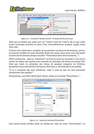 João Antonio - BrOffice




             Figura 2.12 – Comando “Botões Visíveis” no botão direito do mouse
Note que os botões que estão com um “check” (sinal de “visto”) são os que estão
sendo mostrados (visíveis) na barra. Para marcar/desmarcar qualquer opção, basta
clicar nela.
A forma mais sofisticada e completa de personalizar sua barra de ferramentas, porém,
se encontra também no menu do botão direito do mouse: basta clicar com esse botão
na barra de ferramentas deseja e escolher “Personalizar Barra de Ferramentas...”.
Ahhh! Lembrei-me... Note as “reticências” no final do nome do comando! É uma forma
normal de indicar que quando este comando for acionado, ele abrirá uma janela! Sim!
Note que todos os comandos dos menus de qualquer programa no Windows
apresentam essa característica! Se houver reticências, o comando abrirá uma janela!
“E se o comando não tiver reticências, João? É sinal de que ele será executado
diretamente? Sem opções?”
Precisamente, caro leitor! Muito bem! Vamos, então, ao comando “Personalizar...”




                       Figura 2.13 – Janela do comando Personalizar
Esta mesma janela também pode ser obtida por meio do menu “Ferramentas”, na
 