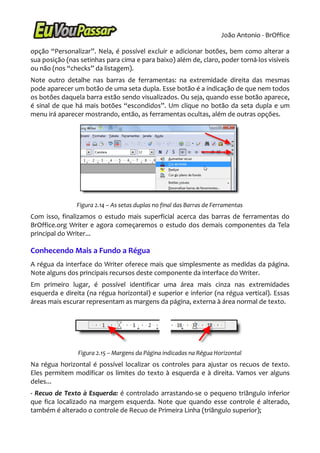 João Antonio - BrOffice

opção “Personalizar”. Nela, é possível excluir e adicionar botões, bem como alterar a
sua posição (nas setinhas para cima e para baixo) além de, claro, poder torná-los visíveis
ou não (nos “checks” da listagem).
Note outro detalhe nas barras de ferramentas: na extremidade direita das mesmas
pode aparecer um botão de uma seta dupla. Esse botão é a indicação de que nem todos
os botões daquela barra estão sendo visualizados. Ou seja, quando esse botão aparece,
é sinal de que há mais botões “escondidos”. Um clique no botão da seta dupla e um
menu irá aparecer mostrando, então, as ferramentas ocultas, além de outras opções.




                Figura 2.14 – As setas duplas no final das Barras de Ferramentas
Com isso, finalizamos o estudo mais superficial acerca das barras de ferramentas do
BrOffice.org Writer e agora começaremos o estudo dos demais componentes da Tela
principal do Writer...

Conhecendo Mais a Fundo a Régua
A régua da interface do Writer oferece mais que simplesmente as medidas da página.
Note alguns dos principais recursos deste componente da interface do Writer.
Em primeiro lugar, é possível identificar uma área mais cinza nas extremidades
esquerda e direita (na régua horizontal) e superior e inferior (na régua vertical). Essas
áreas mais escurar representam as margens da página, externa à área normal de texto.




                Figura 2.15 – Margens da Página indicadas na Régua Horizontal
Na régua horizontal é possível localizar os controles para ajustar os recuos de texto.
Eles permitem modificar os limites do texto à esquerda e à direita. Vamos ver alguns
deles...
- Recuo de Texto à Esquerda: é controlado arrastando-se o pequeno triângulo inferior
que fica localizado na margem esquerda. Note que quando esse controle é alterado,
também é alterado o controle de Recuo de Primeira Linha (triângulo superior);
 