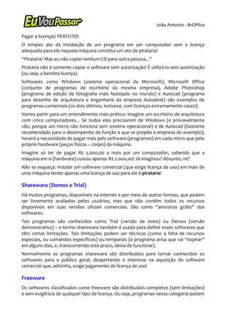João Antonio - BrOffice

Pagar 4 licenças! PERFEITO!
O simples ato da instalação de um programa em um computador sem a licença
adequada para ele naquela máquina constitui um ato de pirataria!
“Pirataria? Mas eu não copiei nenhum CD para outra pessoa...”
Pirataria não é somente copiar o software sem autorização! É utilizá-lo sem autorização
(ou seja, a bendita licença).
Softwares como Windows (sistema operacional da Microsoft), Microsoft Office
(conjunto de programas de escritório da mesma empresa), Adobe Photoshop
(programa de edição de fotografia mais festejado no mundo) e Autocad (programa
para desenho de arquitetura e engenharia da empresa Autodesk) são exemplos de
programas comerciais (os dois últimos, inclusive, com licenças extremamente caras!).
Vamos partir para um entendimento mais prático: imagine um escritório de arquitetura
com cinco computadores... Se todos eles precisarem de Windows (e provavelmente
vão, porque um micro não funciona sem sistema operacional) e de Autocad (bastante
recomendado para o desempenho da função a que se propõe a empresa do exemplo),
haverá a necessidade de pagar mais pelo software (programas) em cada micro que pelo
próprio hardware (peças físicas – corpo) da máquina.
Imagine só ter de pagar R$ 5.000,00 a mais por um computador, sabendo que a
máquina em si (hardware) custou apenas R$ 2.ooo,oo! Já imaginou? Absurdo, né?
Não se esqueça: instalar um software comercial (que exige licença de uso) em mais de
uma máquina tendo apenas uma licença de uso para ele é pirataria!

Shareware (Demos e Trial)
Há muitos programas, disponíveis na internet e por meio de outras formas, que podem
ser livremente avaliados pelos usuários, mas que não contêm todos os recursos
disponíveis em suas versões oficiais comerciais. São como “amostras grátis” dos
softwares.
Tais programas são conhecidos como Trial (versão de teste) ou Demos (versão
demonstrativa) – o termo shareware também é usado para definir esses softwares que
têm certas limitações. Tais limitações podem ser técnicas (como a falta de recursos
especiais, ou comandos específicos) ou temporais (o programa avisa que vai “expirar”
em alguns dias, e, transcorrendo este prazo, deixa de funcionar).
Normalmente os programas shareware são distribuídos para tornar conhecidos os
softwares para o público geral, despertando o interesse na aquisição do software
comercial que, adivinha, exige pagamento de licença de uso!

Freeware
Os softwares classificados como freeware são distribuídos completos (sem limitações)
e sem exigência de qualquer tipo de licença. Ou seja, programas nessa categoria podem
 