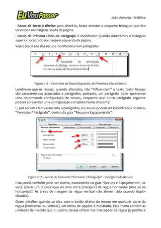 João Antonio - BrOffice

- Recuo de Texto à Direita: para alterá-lo, basta arrastar o pequeno triângulo que fica
localizado na margem direita da página.
- Recuo da Primeira Linha do Parágrafo: é modificado quando arrastamos o triângulo
superior localizado na margem esquerda da página.
Veja o resultado dos recuos modificados num parágrafo:




            Figura 2.16 – Controles de Recuo Esquerdo, de Primeira Linha e Direito
Lembre-se que os recuos, quando alterados, não “influenciam” o texto todo! Recuos
são características associadas a parágrafos, portanto, um parágrafo pode apresentar
uma determinada configuração de recuos, enquanto que outro parágrafo seguinte
poderá apresentar uma configuração completamente diferente!
E, por ser um efeito associado a parágrafos, os recuos podem ser encontrados no menu
“Formatar / Parágrafo”, dentro da guia “Recuos e Espaçamento”.




        Figura 2.17 – Janela do Comando “Formatar / Parágrafo” - Configurando Recuos
Esta janela também pode ser aberta, exatamente na guia “Recuos e Espaçamento”, se
você aplicar um duplo-clique na área cinza (margem) da régua horizontal (mas só na
horizontal!!! As áreas de margem da régua vertical não abrem nada quando duplo-
clicadas).
Outro detalhe: quando se clica com o botão direito do mouse em qualquer parte da
régua (horizontal ou vertical), um menu de opções é mostrado. Esse menu contém as
unidades de medida que o usuário deseja utilizar nas marcações da régua (o padrão é
 