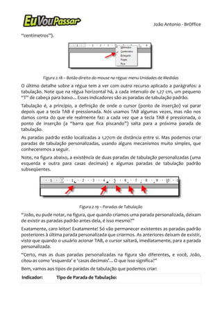 João Antonio - BrOffice

“centímetros”).




             Figura 2.18 – Botão direito do mouse na régua: menu Unidades de Medidas
O último detalhe sobre a régua tem a ver com outro recurso aplicado a parágrafos: a
tabulação. Note que na régua horizontal há, a cada intervalo de 1,27 cm, um pequeno
“T” de cabeça para baixo... Esses indicadores são as paradas de tabulação padrão.
Tabulação é, a princípio, a definição de onde o cursor (ponto de inserção) vai parar
depois que a tecla TAB é pressionada. Nós usamos TAB algumas vezes, mas não nos
damos conta do que ele realmente faz: a cada vez que a tecla TAB é pressionada, o
ponto de inserção (a “barra que fica piscando”) salta para a próxima parada de
tabulação.
As paradas padrão estão localizadas a 1,27cm de distância entre si. Mas podemos criar
paradas de tabulação personalizadas, usando alguns mecanismos muito simples, que
conheceremos a seguir.
Note, na figura abaixo, a existência de duas paradas de tabulação personalizadas (uma
esquerda e outra para casas decimais) e algumas paradas de tabulação padrão
subseqüentes.




                                Figura 2.19 – Paradas de Tabulação
“João, eu pude notar, na figura, que quando criamos uma parada personalizada, deixam
de existir as paradas padrão antes dela, é isso mesmo?”
Exatamente, caro leitor! Exatamente! Só vão permanecer existentes as paradas padrão
posteriores à última parada personalizada que criarmos. As anteriores deixam de existir,
visto que quando o usuário acionar TAB, o cursor saltará, imediatamente, para a parada
personalizada.
“Certo, mas as duas paradas personalizadas na figura são diferentes, e você, João,
citou-as como 'esquerda' e 'casas decimais'... O que isso significa?”
Bem, vamos aos tipos de paradas de tabulação que podemos criar:
Indicador:          Tipo de Parada de Tabulação:
 
