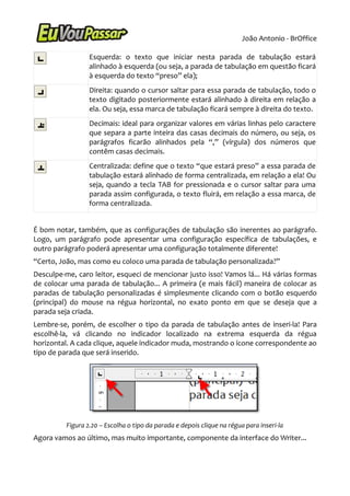 João Antonio - BrOffice

                  Esquerda: o texto que iniciar nesta parada de tabulação estará
                  alinhado à esquerda (ou seja, a parada de tabulação em questão ficará
                  à esquerda do texto “preso” ela);
                  Direita: quando o cursor saltar para essa parada de tabulação, todo o
                  texto digitado posteriormente estará alinhado à direita em relação a
                  ela. Ou seja, essa marca de tabulação ficará sempre à direita do texto.
                  Decimais: ideal para organizar valores em várias linhas pelo caractere
                  que separa a parte inteira das casas decimais do número, ou seja, os
                  parágrafos ficarão alinhados pela “,” (vírgula) dos números que
                  contêm casas decimais.
                  Centralizada: define que o texto “que estará preso” a essa parada de
                  tabulação estará alinhado de forma centralizada, em relação a ela! Ou
                  seja, quando a tecla TAB for pressionada e o cursor saltar para uma
                  parada assim configurada, o texto fluirá, em relação a essa marca, de
                  forma centralizada.


É bom notar, também, que as configurações de tabulação são inerentes ao parágrafo.
Logo, um parágrafo pode apresentar uma configuração específica de tabulações, e
outro parágrafo poderá apresentar uma configuração totalmente diferente!
“Certo, João, mas como eu coloco uma parada de tabulação personalizada?”
Desculpe-me, caro leitor, esqueci de mencionar justo isso! Vamos lá... Há várias formas
de colocar uma parada de tabulação... A primeira (e mais fácil) maneira de colocar as
paradas de tabulação personalizadas é simplesmente clicando com o botão esquerdo
(principal) do mouse na régua horizontal, no exato ponto em que se deseja que a
parada seja criada.
Lembre-se, porém, de escolher o tipo da parada de tabulação antes de inseri-la! Para
escolhê-la, vá clicando no indicador localizado na extrema esquerda da régua
horizontal. A cada clique, aquele indicador muda, mostrando o ícone correspondente ao
tipo de parada que será inserido.




          Figura 2.20 – Escolha o tipo da parada e depois clique na régua para inseri-la
Agora vamos ao último, mas muito importante, componente da interface do Writer...
 