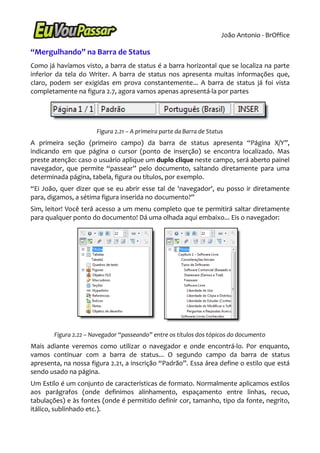 João Antonio - BrOffice

“Mergulhando” na Barra de Status
Como já havíamos visto, a barra de status é a barra horizontal que se localiza na parte
inferior da tela do Writer. A barra de status nos apresenta muitas informações que,
claro, podem ser exigidas em prova constantemente... A barra de status já foi vista
completamente na figura 2.7, agora vamos apenas apresentá-la por partes




                       Figura 2.21 – A primeira parte da Barra de Status
A primeira seção (primeiro campo) da barra de status apresenta “Página X/Y”,
indicando em que página o cursor (ponto de inserção) se encontra localizado. Mas
preste atenção: caso o usuário aplique um duplo clique neste campo, será aberto painel
navegador, que permite “passear” pelo documento, saltando diretamente para uma
determinada página, tabela, figura ou títulos, por exemplo.
“Ei João, quer dizer que se eu abrir esse tal de 'navegador', eu posso ir diretamente
para, digamos, a sétima figura inserida no documento?”
Sim, leitor! Você terá acesso a um menu completo que te permitirá saltar diretamente
para qualquer ponto do documento! Dá uma olhada aqui embaixo... Eis o navegador:




        Figura 2.22 – Navegador “passeando” entre os títulos dos tópicos do documento
Mais adiante veremos como utilizar o navegador e onde encontrá-lo. Por enquanto,
vamos continuar com a barra de status... O segundo campo da barra de status
apresenta, na nossa figura 2.21, a inscrição “Padrão”. Essa área define o estilo que está
sendo usado na página.
Um Estilo é um conjunto de características de formato. Normalmente aplicamos estilos
aos parágrafos (onde definimos alinhamento, espaçamento entre linhas, recuo,
tabulações) e às fontes (onde é permitido definir cor, tamanho, tipo da fonte, negrito,
itálico, sublinhado etc.).
 