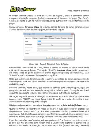 João Antonio - BrOffice

O Writer também possui a idéia de “Estilo de Página”, onde é permitido definir
margens, orientação do papel (paisagem ou retrato), tamanho do papel (A4, Carta),
Colunas de Texto e Cor do Plano de Fundo, entre outras definições de formatação da
página.
Basta, portanto, dar duplo clique no segundo campo da barra de status para ter acesso
à janela de definição de estilo da página, que é vista a seguir:




                     Figura 2.23 – Caixa de Diálogo de Estilo da Página
Continuando com a barra de status, temos o campo do idioma do texto, que é onde
está escrito, na nossa figura, “Português (Brasil)”. Um único clique neste campo abre
um menu onde se pode escolher o idioma do(s) parágrafo(s) selecionado(s). Esse
“idioma” é usado no recurso de correção ortográfica.
Note que a alteração do idioma pode requerer o download de algum componente da
Internet (caso você não tenha instalado o idioma desejado no momento da instalação
do BrOffice.org).
Perceba, também, nobre leitor, que o idioma é definido para cada parágrafo, logo, um
parágrafo poderá ter sua correção ortográfica definida para Português do Brasil
enquanto o parágrafo seguinte pode ser definido para outro idioma qualquer!
Na seção seguinte, temos a definição do modo de escrita do texto (é a parte que
aparece com “INSER” na nossa figura 2.21). O modo de escrita determina o que
acontece com o cursor enquanto se digita.
Há dois modos no Writer: o modo de Inserção e o modo de Substituição (Sobrescrever).
Quando o Writer se encontra em modo de inserção, tudo aquilo que for digitado vai
simplesmente “empurrando” os caracteres posteriores. Porém, quando o Writer está
no modo de Substituição, cada caractere que for inserido vai substituir o caractere que
estiver na mesma posição do cursor (o anterior é “trocado” pelo novo caractere).
É possível perceber essa “mudança de comportamento” até mesmo no próprio cursor
(o sinal que fica piscando para indicar onde o usuário está digitando): quando ele se
encontra em modo de inserção, ele é uma barra fina (apenas um traço vertical)
 