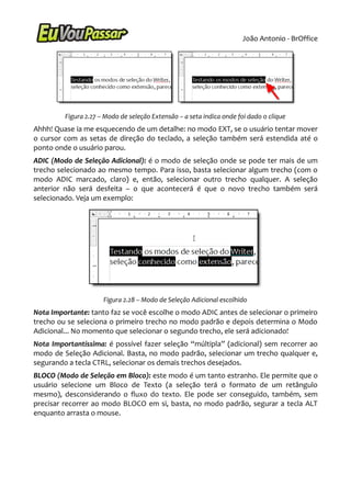 João Antonio - BrOffice




         Figura 2.27 – Modo de seleção Extensão – a seta indica onde foi dado o clique
Ahhh! Quase ia me esquecendo de um detalhe: no modo EXT, se o usuário tentar mover
o cursor com as setas de direção do teclado, a seleção também será estendida até o
ponto onde o usuário parou.
ADIC (Modo de Seleção Adicional): é o modo de seleção onde se pode ter mais de um
trecho selecionado ao mesmo tempo. Para isso, basta selecionar algum trecho (com o
modo ADIC marcado, claro) e, então, selecionar outro trecho qualquer. A seleção
anterior não será desfeita – o que acontecerá é que o novo trecho também será
selecionado. Veja um exemplo:




                      Figura 2.28 – Modo de Seleção Adicional escolhido
Nota Importante: tanto faz se você escolhe o modo ADIC antes de selecionar o primeiro
trecho ou se seleciona o primeiro trecho no modo padrão e depois determina o Modo
Adicional... No momento que selecionar o segundo trecho, ele será adicionado!
Nota Importantíssima: é possível fazer seleção “múltipla” (adicional) sem recorrer ao
modo de Seleção Adicional. Basta, no modo padrão, selecionar um trecho qualquer e,
segurando a tecla CTRL, selecionar os demais trechos desejados.
BLOCO (Modo de Seleção em Bloco): este modo é um tanto estranho. Ele permite que o
usuário selecione um Bloco de Texto (a seleção terá o formato de um retângulo
mesmo), desconsiderando o fluxo do texto. Ele pode ser conseguido, também, sem
precisar recorrer ao modo BLOCO em si, basta, no modo padrão, segurar a tecla ALT
enquanto arrasta o mouse.
 