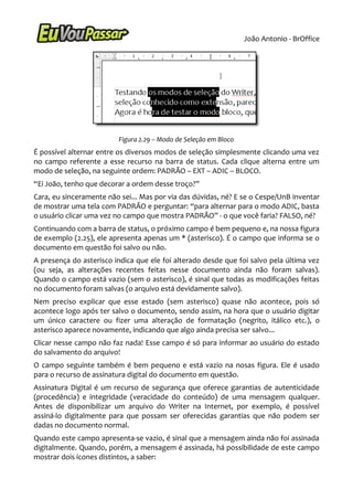 João Antonio - BrOffice




                         Figura 2.29 – Modo de Seleção em Bloco
É possível alternar entre os diversos modos de seleção simplesmente clicando uma vez
no campo referente a esse recurso na barra de status. Cada clique alterna entre um
modo de seleção, na seguinte ordem: PADRÃO – EXT – ADIC – BLOCO.
“Ei João, tenho que decorar a ordem desse troço?”
Cara, eu sinceramente não sei... Mas por via das dúvidas, né? E se o Cespe/UnB inventar
de mostrar uma tela com PADRÃO e perguntar: “para alternar para o modo ADIC, basta
o usuário clicar uma vez no campo que mostra PADRÃO” - o que você faria? FALSO, né?
Continuando com a barra de status, o próximo campo é bem pequeno e, na nossa figura
de exemplo (2.25), ele apresenta apenas um * (asterisco). É o campo que informa se o
documento em questão foi salvo ou não.
A presença do asterisco indica que ele foi alterado desde que foi salvo pela última vez
(ou seja, as alterações recentes feitas nesse documento ainda não foram salvas).
Quando o campo está vazio (sem o asterisco), é sinal que todas as modificações feitas
no documento foram salvas (o arquivo está devidamente salvo).
Nem preciso explicar que esse estado (sem asterisco) quase não acontece, pois só
acontece logo após ter salvo o documento, sendo assim, na hora que o usuário digitar
um único caractere ou fizer uma alteração de formatação (negrito, itálico etc.), o
asterisco aparece novamente, indicando que algo ainda precisa ser salvo...
Clicar nesse campo não faz nada! Esse campo é só para informar ao usuário do estado
do salvamento do arquivo!
O campo seguinte também é bem pequeno e está vazio na nosas figura. Ele é usado
para o recurso de assinatura digital do documento em questão.
Assinatura Digital é um recurso de segurança que oferece garantias de autenticidade
(procedência) e integridade (veracidade do conteúdo) de uma mensagem qualquer.
Antes de disponibilizar um arquivo do Writer na Internet, por exemplo, é possível
assiná-lo digitalmente para que possam ser oferecidas garantias que não podem ser
dadas no documento normal.
Quando este campo apresenta-se vazio, é sinal que a mensagem ainda não foi assinada
digitalmente. Quando, porém, a mensagem é assinada, há possibilidade de este campo
mostrar dois ícones distintos, a saber:
 