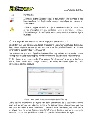 João Antonio - BrOffice

Ícone:            Significado:
                  Assinatura digital válida: ou seja, o documento está assinado e não
                  houve nenhum tipo de alteração em seu conteúdo desde o momento
                  da assinatura.
                  Assinatura digital inválida: ou seja, o documento está assinado, mas
                  sofreu alterações em seu conteúdo após a assinatura (qualquer
                  mínima alteração já é suficiente para considerar uma assinatura digital
                  inválida).


“Ô João, eu gostei desse recurso! Como eu faço para poder utilizá-lo?”
Caro leitor, para usar a assinatura digital, é necessário possuir um certificado digital, que
é um arquivo especial, criado por uma entidade específica, conhecida como Autoridade
Certificadora, que identifica você (usuário).
Esse documento, que só você pode utilizar (devido à exigência de apresentação de uma
senha para seu uso), é pedido pelo Writer no momento da assinatura do documento.
Ahhh!! Quase ia-me esquecendo! Para assinar (efetivamente) o documento, basta
aplicar duplo clique neste campo específico da barra de status. Após isso, será
apresentada a janela a seguir:




                   Figura 2.30 – Janela de Assinatura Digital do BrOffice.org
Outro detalhe importante: essa janela só será apresentada se o documento estiver
salvo (até mesmo porque, só existe lógica se for assim mesmo, afinal, assinar algo que
ainda não está salvo é meio “impróprio” - para não dizer “estúpido”)! Se você aplicar
um clique duplo no campo da assinatura digital na barra de status quando o documento
ainda não estiver salvo (lembre-se o asterisco!), será mostrada a caixa a seguir:
 