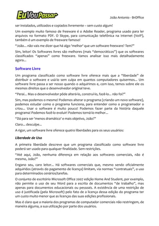 João Antonio - BrOffice

ser instalados, utilizados e copiados livremente – sem custo algum!
Um exemplo muito famoso de freeware é o Adobe Reader, programa usado para ler
arquivos no formato PDF. O Skype, para comunicação telefônica na Internet (VoIP),
também é um exemplo de freeware famoso!
“João... não vais me dizer que há algo 'melhor' que um software freeware? Tem?”
Sim, leitor! Os Softwares livres são melhores (mais “democráticos”) que os softwares
classificados “apenas” como freeware. Vamos analisar isso mais detalhadamente
agora...

Software Livre
Um programa classificado como software livre oferece mais que a “liberdade” de
distribuir o software e usá-lo sem culpa em quantos computadores quisermos... Um
software livre passa a ser nosso quando o adquirimos e, com isso, temos sobre ele os
mesmos direitos que o desenvolvedor original teve.
“Peraí... Mas o desenvolvedor pôde alterá-lo, construí-lo, fazê-lo... não foi?”
Sim, mas podemos o mesmo! Podemos alterar o programa (criando um novo software),
podemos estudar como o programa funciona, para entender como o programador o
criou... Usar o software é muito pouco! Podemos fazer parte da história daquele
programa! Podemos fazê-lo evoluir! Podemos torná-lo melhor...
“Dá para ser 'menos dramático' e mais objetivo, João?”
Claro... desculpe...
A rigor, um software livre oferece quatro liberdades para os seus usuários:

Liberdade de Uso
A primeira liberdade descreve que um programa classificado como software livre
poderá ser usado para qualquer finalidade. Sem restrições.
“Até aqui, João, nenhuma diferença em relação aos softwares comerciais, não é
mesmo, João?”
Engano seu, caro leitor... Há softwares comerciais que, mesmo sendo oficialmente
adquiridos (através do pagamento de licença) limitam, via normas “contratuais”, o uso
para determinados cenários/tarefas.
O conjunto de escritório Microsoft Office 2007 edição Home And Student, por exemplo,
não permite o uso de seu Word para a escrita de documentos “de trabalho”, mas
apenas para documentos educacionais ou pessoais. A existência de uma restrição de
uso é justificada (pela Microsoft) pelo fato de a licença dessa edição do programa ter
um custo muito menor que as licenças das suas edições profissionais.
Mas é claro que a maioria dos programas de computador comerciais não restringem, de
maneira alguma, a sua utilização por parte dos usuários.
 