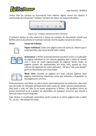 João Antonio - BrOffice

Vamos falar de campos no documento mais adiante. Agora vamos nos dedicar à
continuação do estudo dos “campos” da barra de status. Só restam três deles:




                      Figura 2.34 – Campos restantes da barra de status
O primeiro dentre os três seleciona o layout de exibição do documento (modo que
define como o documento é mostrado na tela). Há três opções na barra de status:
Ícone:           Layout de Exibição:
                 Página Individual: exibe uma página acima da outra (e, mesmo que o
                 zoom permita, elas nunca ficarão lado a lado);


                 Automático: o Writer automaticamente escolherá entre a visualização
                 de página individual ou em colunas (páginas lado a lado) de acordo
                 com o fator de zoom (aproximação da página). Neste modo, as
                 páginas podem ser apresentadas em duas, três, quatro ou mais
                 colunas (só depende do zoom aplicado) – dá para “dar uma olhada”
                 geral no documento com esse modo!
                 Modo Livro: visualiza as páginas em duas colunas (apenas duas
                 páginas lateralmente dispostas) como que imitando a disposição de
                 tais páginas em um livro.

Particularmente, caro leitor, eu não vi muita coisa interessante no modo livro, não, visto
que ele pode ser simulado perfeitamente pelo modo de várias colunas (automático)...
Mas fazer o quê, né? Não fui eu quem programou o Writer... De qualquer forma os
ícones encontram-se lá e podem ser abordados em qualquer concurso que mostre a
barra de status numa fotografia.
Veja, abaixo, a visualização automática sendo usada (e as várias páginas lado a lado).
Tá... eu sei... não dá para ler nada!
 