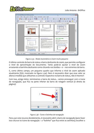 João Antonio - BrOffice




                   Figura 2.35 – Modo Automático e Zoom muito pequeno
O último controle da barra de status a barra deslizante de zoom, que permite configurar
o nível de aproximação do documento. Tanto pode-se ajustar o nível de zoom
arrastando a barrinha deslizante como clicando nos botões + e – nos extremos da barra.
E, como último campo, um pequeno quadro que informa o nível de zoom aplicado
atualmente (83%, mostrado na figura 2.34). Nem é necessário dizer que esse valor se
altera à medida que utilizamos o controle respectivo na barra de status, não é mesmo?!
Com isso, amigo leitor, terminamos a barra de status... vamos prosseguir com o ícone
de navegação, que fica na parte inferior da barra de rolagem vertical (à direita da
página):




                        Figura 2.36 – Ícone e Setinhas de navegação
Para usar este recurso devidamente, é necessário abrir a barra de navegação (para fazer
isso clica-se no ícone de navegação – a “bolinha” que fica entre as setinhas); escolher o
 