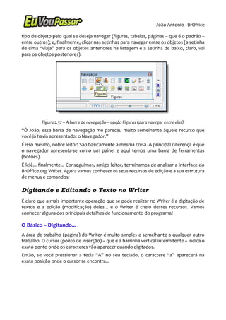João Antonio - BrOffice

tipo de objeto pelo qual se deseja navegar (figuras, tabelas, páginas – que é o padrão –
entre outros); e, finalmente, clicar nas setinhas para navegar entre os objetos (a setinha
de cima “viaja” para os objetos anteriores na listagem e a setinha de baixo, claro, vai
para os objetos posteriores).




          Figura 2.37 – A barra de navegação – opção Figuras (para navegar entre elas)
“Ô João, essa barra de navegação me pareceu muito semelhante àquele recurso que
você já havia apresentado: o Navegador.”
É isso mesmo, nobre leitor! São basicamente a mesma coisa. A principal diferença é que
o navegador apresenta-se como um painel e aqui temos uma barra de ferramentas
(botões).
Ê lelê... finalmente... Conseguimos, amigo leitor, terminamos de analisar a interface do
BrOffice.org Writer. Agora vamos conhecer os seus recursos de edição e a sua estrutura
de menus e comandos!

Digitando e Editando o Texto no Writer
É claro que a mais importante operação que se pode realizar no Writer é a digitação de
textos e a edição (modificação) deles... e o Writer é cheio destes recursos. Vamos
conhecer alguns dos principais detalhes de funcionamento do programa!

O Básico – Digitando...
A área de trabalho (página) do Writer é muito simples e semelhante a qualquer outro
trabalho. O cursor (ponto de inserção) – que é a barrinha vertical intermitente – indica o
exato ponto onde os caracteres vão aparecer quando digitados.
Então, se você pressionar a tecla “A” no seu teclado, o caractere “a” aparecerá na
exata posição onde o cursor se encontra...
 