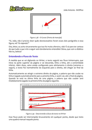 João Antonio - BrOffice




                         Figura 2.38 – O Cursor (Ponto de Inserção)
“Ei, João, não é preciso dizer quão desnecessários foram esses dois parágrafos e essa
figura, né? Tá viajando?”
Eita, leitor, eu acho sinceramente que isso foi muito ofensivo, não? É só para ter certeza
de que tudo o que virá a seguir será devidamente entendido! Deixa, que com a didática
lido eu, beleza?

Entendendo o Fluxo do Texto
À medida que se vai digitando no Writer, o texto seguirá seu fluxo ininterrupto, que
inicia na parte superior da página e vai descendo, linha a linha, até a extremidade
inferior. Além disso, salvo esteja configurado para alinhamento à direita (veremos a
seguir), o texto flui normalmente da esquerda para a direita, até chegar ao final da
linha.
Automaticamente ao atingir o extremo direito da página, a palavra que não coube na
linha é jogada automaticamente para a próxima linha, e assim vai, até o final da página.
Quando se está na última linha de uma página, a palavra que não couber será
imediatamente jogada na primeira linha da página seguinte.




                    Figura 2.39 – Descrevendo o fluxo do texto no Writer
Esse fluxo pode ser interrompido bruscamente em qualquer ponto, desde que insira
uma quebra manual naquele ponto.
 