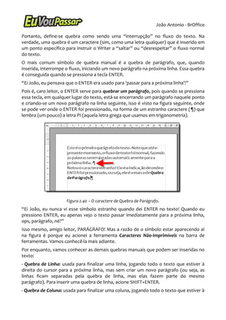 João Antonio - BrOffice

Portanto, define-se quebra como sendo uma “interrupção” no fluxo do texto. Na
verdade, uma quebra é um caractere (sim, como uma letra qualquer) que é inserido em
um ponto específico para instruir o Writer a “saltar” ou “desrespeitar” o fluxo normal
do texto.
O mais comum símbolo de quebra manual é a quebra de parágrafo, que, quando
inserida, interrompe o fluxo, iniciando um novo parágrafo na próxima linha. Essa quebra
é conseguida quando se pressiona a tecla ENTER.
“Ei João, eu pensava que o ENTER era usado para 'passar para a próxima linha'!”
Pois é, caro leitor, o ENTER serve para quebrar um parágrafo, pois quando se pressiona
essa tecla, em qualquer lugar do texto, está-se encerrando um parágrafo naquele ponto
e criando-se um novo parágrafo na linha seguinte, isso é visto na figura seguinte, onde
se pode ver onde o ENTER foi pressionado, na forma de um estranho caractere (¶) que
lembra (um pouco) a letra PI (aquela letra grega que usamos em trigonometria).




                     Figura 2.40 – O caractere de Quebra de Parágrafo.
“Ei João, eu nunca vi esse símbolo estranho quando dei ENTER no texto! Quando eu
pressiono ENTER, eu apenas vejo o texto passar imediatamente para a próxima linha,
ops, parágrafo, né?”
Isso mesmo, amigo leitor, PARÁGRAFO! Mas a razão de o símbolo estar aparecendo aí
na figura é porque eu acionei a ferramenta Caracteres Não-Imprimíveis na barra de
ferramentas. Vamos conhecê-la mais adiante.
Por enquanto, vamos conhecer as demais quebras manuais que podem ser inseridas no
texto:
- Quebra de Linha: usada para finalizar uma linha, jogando todo o texto que estiver à
direita do cursor para a próxima linha, mas sem criar um novo parágrafo (ou seja, as
linhas ficam separadas pela quebra de linha, mas elas fazem parte do mesmo
parágrafo). Para inserir uma quebra de linha, acione SHIFT+ENTER.
- Quebra de Coluna: usada para finalizar uma coluna, jogando todo o texto que estiver à
 
