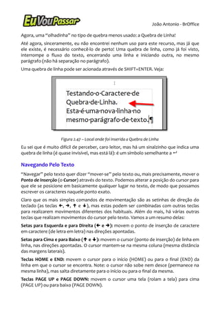 João Antonio - BrOffice

Agora, uma “olhadinha” no tipo de quebra menos usado: a Quebra de Linha!
Até agora, sinceramente, eu não encontrei nenhum uso para este recurso, mas já que
ele existe, é necessário conhecê-lo de perto! Uma quebra de linha, como já foi visto,
interrompe o fluxo do texto, encerrando uma linha e iniciando outra, no mesmo
parágrafo (não há separação no parágrafo).
Uma quebra de linha pode ser acionada através de SHIFT+ENTER. Veja:




                   Figura 2.47 – Local onde foi inserida a Quebra de Linha
Eu sei que é muito difícil de perceber, caro leitor, mas há um sinalzinho que indica uma
quebra de linha (é quase invisível, mas está lá): é um símbolo semelhante a 

Navegando Pelo Texto
“Navegar” pelo texto quer dizer “mover-se” pelo texto ou, mais precisamente, mover o
Ponto de Inserção (o Cursor) através do texto. Podemos alterar a posição do cursor para
que ele se posicione em basicamente qualquer lugar no texto, de modo que possamos
escrever os caracteres naquele ponto exato.
Claro que os mais simples comandos de movimentação são as setinhas de direção do
teclado (as teclas , ,  e ), mas estas podem ser combinadas com outras teclas
para realizarem movimentos diferentes dos habituais. Além do mais, há várias outras
teclas que realizam movimentos do cursor pelo texto. Vamos a um resumo delas:
Setas para Esquerda e para Direita ( e ): movem o ponto de inserção de caractere
em caractere (de letra em letra) nas direções apontadas.
Setas para Cima e para Baixo ( e ): movem o cursor (ponto de inserção) de linha em
linha, nas direções apontadas. O cursor mantem-se na mesma coluna (mesma distância
das margens laterais).
Teclas HOME e END: movem o cursor para o início (HOME) ou para o final (END) da
linha em que o cursor se encontra. Note: o cursor não sobe nem desce (permanece na
mesma linha), mas salta diretamente para o início ou para o final da mesma.
Teclas PAGE UP e PAGE DOWN: movem o cursor uma tela (rolam a tela) para cima
(PAGE UP) ou para baixo (PAGE DOWN).
 