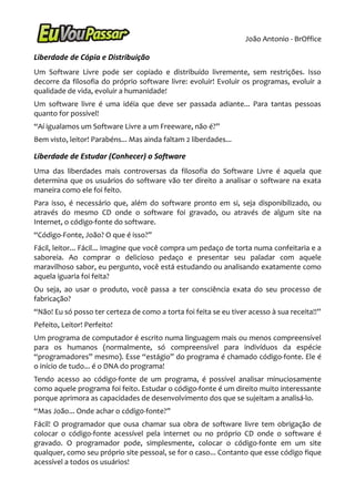 João Antonio - BrOffice

Liberdade de Cópia e Distribuição
Um Software Livre pode ser copiado e distribuído livremente, sem restrições. Isso
decorre da filosofia do próprio software livre: evoluir! Evoluir os programas, evoluir a
qualidade de vida, evoluir a humanidade!
Um software livre é uma idéia que deve ser passada adiante... Para tantas pessoas
quanto for possível!
“Aí igualamos um Software Livre a um Freeware, não é?”
Bem visto, leitor! Parabéns... Mas ainda faltam 2 liberdades...

Liberdade de Estudar (Conhecer) o Software
Uma das liberdades mais controversas da filosofia do Software Livre é aquela que
determina que os usuários do software vão ter direito a analisar o software na exata
maneira como ele foi feito.
Para isso, é necessário que, além do software pronto em si, seja disponibilizado, ou
através do mesmo CD onde o software foi gravado, ou através de algum site na
Internet, o código-fonte do software.
“Código-Fonte, João? O que é isso?”
Fácil, leitor... Fácil... Imagine que você compra um pedaço de torta numa confeitaria e a
saboreia. Ao comprar o delicioso pedaço e presentar seu paladar com aquele
maravilhoso sabor, eu pergunto, você está estudando ou analisando exatamente como
aquela iguaria foi feita?
Ou seja, ao usar o produto, você passa a ter consciência exata do seu processo de
fabricação?
“Não! Eu só posso ter certeza de como a torta foi feita se eu tiver acesso à sua receita!!”
Pefeito, Leitor! Perfeito!
Um programa de computador é escrito numa linguagem mais ou menos compreensível
para os humanos (normalmente, só compreensível para indivíduos da espécie
“programadores” mesmo). Esse “estágio” do programa é chamado código-fonte. Ele é
o início de tudo... é o DNA do programa!
Tendo acesso ao código-fonte de um programa, é possível analisar minuciosamente
como aquele programa foi feito. Estudar o código-fonte é um direito muito interessante
porque aprimora as capacidades de desenvolvimento dos que se sujeitam a analisá-lo.
“Mas João... Onde achar o códig0-fonte?”
Fácil! O programador que ousa chamar sua obra de software livre tem obrigação de
colocar o código-fonte acessível pela internet ou no próprio CD onde o software é
gravado. O programador pode, simplesmente, colocar o código-fonte em um site
qualquer, como seu próprio site pessoal, se for o caso... Contanto que esse código fique
acessível a todos os usuários!
 