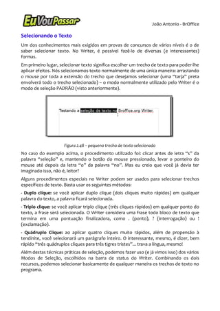 João Antonio - BrOffice

Selecionando o Texto
Um dos conhecimentos mais exigidos em provas de concursos de vários níveis é o de
saber selecionar texto. No Writer, é possível fazê-lo de diversas (e interessantes)
formas.
Em primeiro lugar, selecionar texto significa escolher um trecho de texto para poder-lhe
aplicar efeitos. Nós selecionamos texto normalmente de uma única maneira: arrastando
o mouse por toda a extensão do trecho que desejamos selecionar (uma “tarja” preta
envolverá todo o trecho selecionado) – o modo normalmente utilizado pelo Writer é o
modo de seleção PADRÃO (visto anteriormente).




                     Figura 2.48 – pequeno trecho de texto selecionado
No caso do exemplo acima, o procedimento utilizado foi: clicar antes de letra “s” da
palavra “seleção” e, mantendo o botão do mouse pressionado, levar o ponteiro do
mouse até depois da letra “o” da palavra “no”. Mas eu creio que você já devia ter
imaginado isso, não é, leitor?
Alguns procedimentos especiais no Writer podem ser usados para selecionar trechos
específicos de texto. Basta usar os seguintes métodos:
- Duplo clique: se você aplicar duplo clique (dois cliques muito rápidos) em qualquer
palavra do texto, a palavra ficará selecionada.
- Triplo clique: se você aplicar triplo clique (três cliques rápidos) em qualquer ponto do
texto, a frase será selecionada. O Writer considera uma frase todo bloco de texto que
termina em uma pontuação finalizadora, como . (ponto), ? (interrogação) ou !
(exclamação).
- Quádruplo Clique: ao aplicar quatro cliques muito rápidos, além de propensão à
tendinite, você selecionará um parágrafo inteiro. O interessante, mesmo, é dizer, bem
rápido “três quádruplos cliques para três tigres tristes”... trava a língua, mesmo!
Além destas técnicas práticas de seleção, podemos fazer uso (e já vimos isso) dos vários
Modos de Seleção, escolhidos na barra de status do Writer. Combinando os dois
recursos, podemos selecionar basicamente de qualquer maneira os trechos de texto no
programa.
 