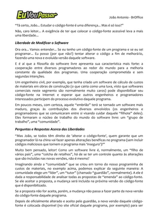 João Antonio - BrOffice

“Tá certo, João... Estudar o código-fonte é uma diferença... Mas é só isso?”
Não, caro leitor... A exigência de ter que colocar o código-fonte acessível leva a mais
uma liberdade...

Liberdade de Modificar o Software
Ora ora... Vamos entender... Se eu tenho um código-fonte de um programa e se eu sei
programar... Eu posso (por que não?) tentar alterar o código a fim de melhorá-lo,
fazendo uma nova e evoluída versão daquele software.
E é aí que a filosofia do software livre apresenta sua característica mais forte: a
cooperação entre diversos programadores ao redor do mundo para a melhoria
constante da qualidade dos programas. Uma cooperação comprometida e sem
segundas intenções.
Um engenheiro civil, por exemplo, que tenha criado um software de cálculo de custos
de materiais em obras de construção (o que cairia como uma luva, visto que softwares
comerciais neste segmento são normalmente muito caros) pode disponibilizar seu
código-fonte na Internet e esperar que outros engenheiros e programadores
interessados participem do processo evolutivo daquele programa.
Em poucos meses, com certeza, aquele “embrião” terá se tornado um software mais
maduro, graças às contribuições dos diversos envolvidos (os engenheiros e
programadores que se comunicaram entre si visando cuidar daquele “filhote” deles).
Eles formaram o núcleo de trabalho do mundo do software livre: um “grupo de
trabalho”, uma “comunidade”.

Perguntas e Respostas Acerca das Liberdades
“Mas João, se todos têm direito de 'alterar o código-fonte', quem garante que um
programador lá na china vai fazer apenas alterações benéficas no programa (sem incluir
códigos maliciosos que tornem o programa mais 'inseguro')?”
Muito bem pensado, leitor! Como um software livre é, normalmente, um “filho de
vários pais”, uma “colcha de retalhos”, há de se ter um controle quanto às alterações
que são incluídas nas novas versões, não é mesmo?
Imaginando ainda a “comunidade” que se criou em torno do nosso programinha de
custos de materiais, no exemplo acima, podemos explicar da seguinte maneira: A
comunidade elege um “líder”, um “tutor” (chamado “guardião”, normalmente). A ele é
dada a responsabilidade de analisar todas as propostas de “emenda” ao código-fonte.
Se ele aceitar a proposta, a mudança será incluída na próxima versão do código-fonte
que é disponibilizado.
Se a proposta não for aceita, porém, a mudança não passa a fazer parte da nova versão
do código-fonte daquele programa.
Depois de oficialmente alterado e aceito pelo guardião, a nova versão daquele código-
fonte é colocada disponível (no site oficial daquele programa, por exemplo) para ser
 