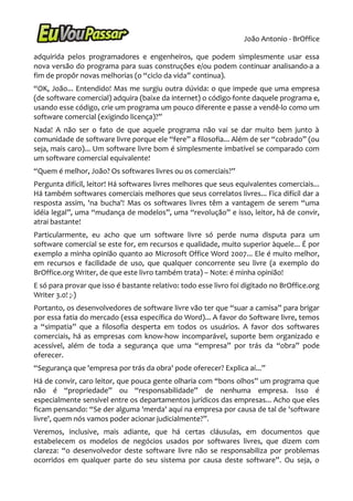 João Antonio - BrOffice

adquirida pelos programadores e engenheiros, que podem simplesmente usar essa
nova versão do programa para suas construções e/ou podem continuar analisando-a a
fim de propôr novas melhorias (o “ciclo da vida” continua).
“OK, João... Entendido! Mas me surgiu outra dúvida: o que impede que uma empresa
(de software comercial) adquira (baixe da internet) o código-fonte daquele programa e,
usando esse código, crie um programa um pouco diferente e passe a vendê-lo como um
software comercial (exigindo licença)?”
Nada! A não ser o fato de que aquele programa não vai se dar muito bem junto à
comunidade de software livre porque ele “fere” a filosofia... Além de ser “cobrado” (ou
seja, mais caro)... Um software livre bom é simplesmente imbatível se comparado com
um software comercial equivalente!
“Quem é melhor, João? Os softwares livres ou os comerciais?”
Pergunta difícil, leitor! Há softwares livres melhores que seus equivalentes comerciais...
Há também softwares comerciais melhores que seus correlatos livres... Fica difícil dar a
resposta assim, 'na bucha'! Mas os softwares livres têm a vantagem de serem “uma
idéia legal”, uma “mudança de modelos”, uma “revolução” e isso, leitor, há de convir,
atrai bastante!
Particularmente, eu acho que um software livre só perde numa disputa para um
software comercial se este for, em recursos e qualidade, muito superior àquele... É por
exemplo a minha opinião quanto ao Microsoft Office Word 2007... Ele é muito melhor,
em recursos e facilidade de uso, que qualquer concorrente seu livre (a exemplo do
BrOffice.org Writer, de que este livro também trata) – Note: é minha opinião!
E só para provar que isso é bastante relativo: todo esse livro foi digitado no BrOffice.org
Writer 3.0! ;-)
Portanto, os desenvolvedores de software livre vão ter que “suar a camisa” para brigar
por essa fatia do mercado (essa específica do Word)... A favor do Software livre, temos
a “simpatia” que a filosofia desperta em todos os usuários. A favor dos softwares
comerciais, há as empresas com know-how incomparável, suporte bem organizado e
acessível, além de toda a segurança que uma “empresa” por trás da “obra” pode
oferecer.
“Segurança que 'empresa por trás da obra' pode oferecer? Explica aí...”
Há de convir, caro leitor, que pouca gente olharia com “bons olhos” um programa que
não é “propriedade” ou “responsabilidade” de nenhuma empresa. Isso é
especialmente sensível entre os departamentos jurídicos das empresas... Acho que eles
ficam pensando: “Se der alguma 'merda' aqui na empresa por causa de tal de 'software
livre', quem nós vamos poder acionar judicialmente?”.
Veremos, inclusive, mais adiante, que há certas cláusulas, em documentos que
estabelecem os modelos de negócios usados por softwares livres, que dizem com
clareza: “o desenvolvedor deste software livre não se responsabiliza por problemas
ocorridos em qualquer parte do seu sistema por causa deste software”. Ou seja, o
 